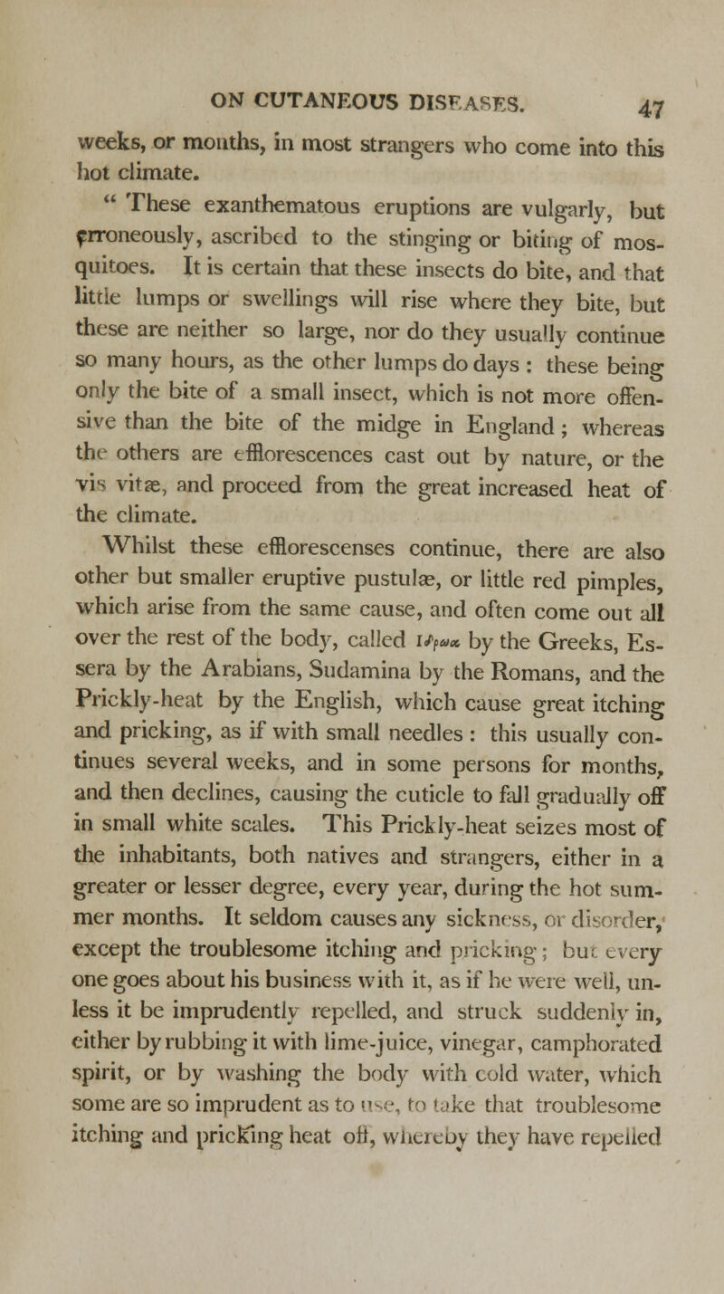 weeks, or mouths, in most strangers who come into this hot climate.  These exanthematous eruptions are vulgarly, but erroneously, ascribed to the stinging or biting of mos- quitoes. It is certain that these insects do bite, and that little lumps or swellings will rise where they bite, but these are neither so large, nor do they usually continue so many hours, as the other lumps do days : these being only the bite of a small insect, which is not more offen- sive than the bite of the midge in England; whereas the others are efflorescences cast out by nature, or the vis vitae, and proceed from the great increased heat of the climate. Whilst these efflorescenses continue, there are also other but smaller eruptive pustula?, or little red pimples, which arise from the same cause, and often come out all over the rest of the body, called i/P«* by the Greeks, Es- sera by the Arabians, Sudamina by the Romans, and the Prickly-heat by the English, which cause great itching and pricking, as if with small needles : this usually con- tinues several weeks, and in some persons for months, and then declines, causing the cuticle to fall gradually off in small white scales. This Prickly-heat seizes most of the inhabitants, both natives and strangers, either in a greater or lesser degree, every year, during the hot sum- mer months. It seldom causes any sickness, or disorder,' except the troublesome itching and pricking: buc every one goes about his business with it, as if he were well, un- less it be imprudently repelled, and struck suddenly in, cither by rubbing it with lime-juice, vinegar, camphorated spirit, or by washing the body with cold water, which some are so imprudent as to 1 • ke that troublesome itching and pricking heat oft, whereby they have repelled