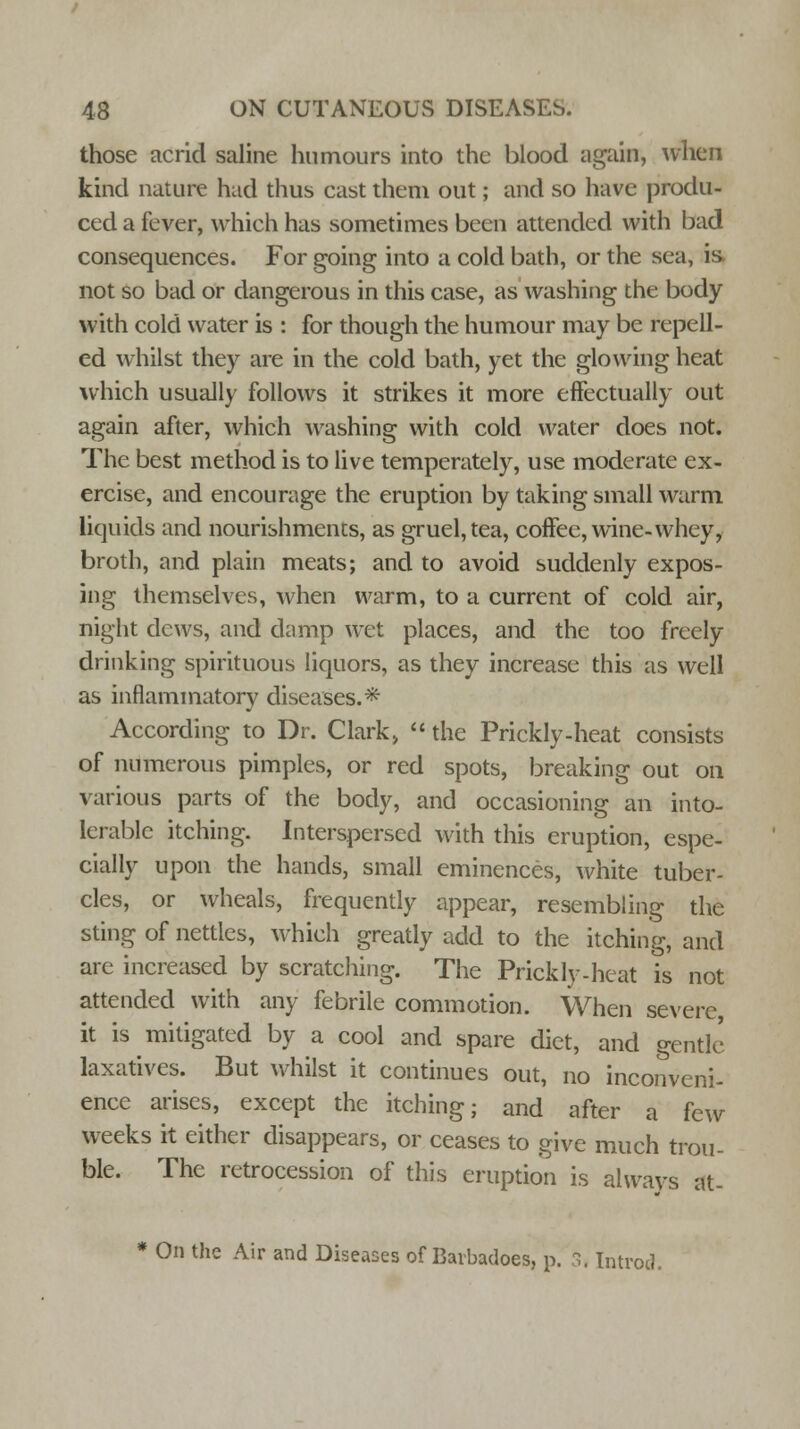 those acrid saline humours into the blood again, when kind nature had thus cast them out; and so have produ- ced a fever, which has sometimes been attended with bad consequences. For going into a cold bath, or the sea, is not so bad or dangerous in this case, as washing the body with cold water is : for though the humour may be repell- ed whilst they are in the cold bath, yet the glowing heat which usually follows it strikes it more effectually out again after, which washing with cold water does not. The best method is to live temperately, use moderate ex- ercise, and encourage the eruption by taking small warm liquids and nourishments, as gruel, tea, coffee, wine-whey, broth, and plain meats; and to avoid suddenly expos- ing themselves, when warm, to a current of cold air, night dews, and damp wet places, and the too freely drinking spirituous liquors, as they increase this as well as inflammatory diseases.* According to Dr. Clark,  the Prickly-heat consists of numerous pimples, or red spots, breaking out on various parts of the body, and occasioning an into- lerable itching. Interspersed with this eruption, espe- cially upon the hands, small eminences, white tuber- cles, or wheals, frequently appear, resembling the sting of nettles, which greatly add to the itching, and are increased by scratching. The Prickly-heat is not attended with any febrile commotion. When severe it is mitigated by a cool and spare diet, and gentle laxatives. But whilst it continues out, no inconveni- ence arises, except the itching; and after a few weeks it either disappears, or ceases to give much trou- ble. The retrocession of this eruption is always at- * On the Air and Diseases of Barbadoes, p. 3. Introd.