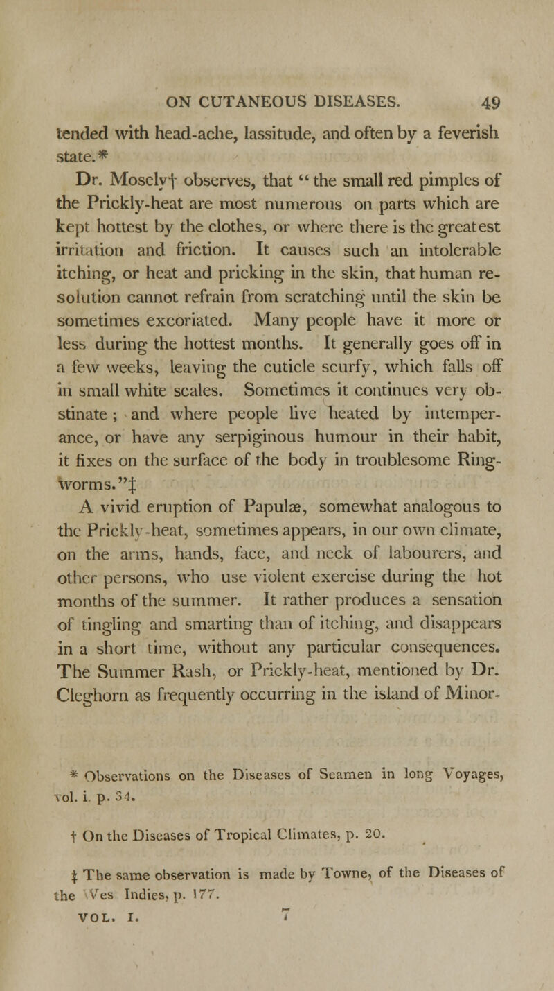 tended with head-ache, lassitude, and often by a feverish state.* Dr. Moselyf observes, that  the small red pimples of the Prickly-heat are most numerous on parts which are kept hottest by the clothes, or where there is the greatest irritation and friction. It causes such an intolerable itching, or heat and pricking in the skin, that human re- solution cannot refrain from scratching until the skin be sometimes excoriated. Many people have it more or less during the hottest months. It generally goes off in a few weeks, leaving the cuticle scurfy, which falls off in small white scales. Sometimes it continues very ob- stinate ; and where people live heated by intemper- ance, or have any serpiginous humour in their habit, it fixes on the surface of the body in troublesome Ring- worms.! A vivid eruption of Papula?, somewhat analogous to the Prickly-heat, sometimes appears, in our own climate, on the arms, hands, face, and neck of labourers, and other persons, who use violent exercise during the hot months of the summer. It rather produces a sensation of tingling and smarting than of itching, and disappears in a short time, without any particular consequences. The Summer Rash, or Prickly-heat, mentioned by Dr. Cleghorn as frequently occurring in the island of Minor. * Observations on the Diseases of Seamen in long Voyages, vol. i. p. 34. t On the Diseases of Tropical Climates, p. 20. $ The same observation is made by Towne, of the Diseases of '.he vres Indies, p. 177. VOL. I. 7