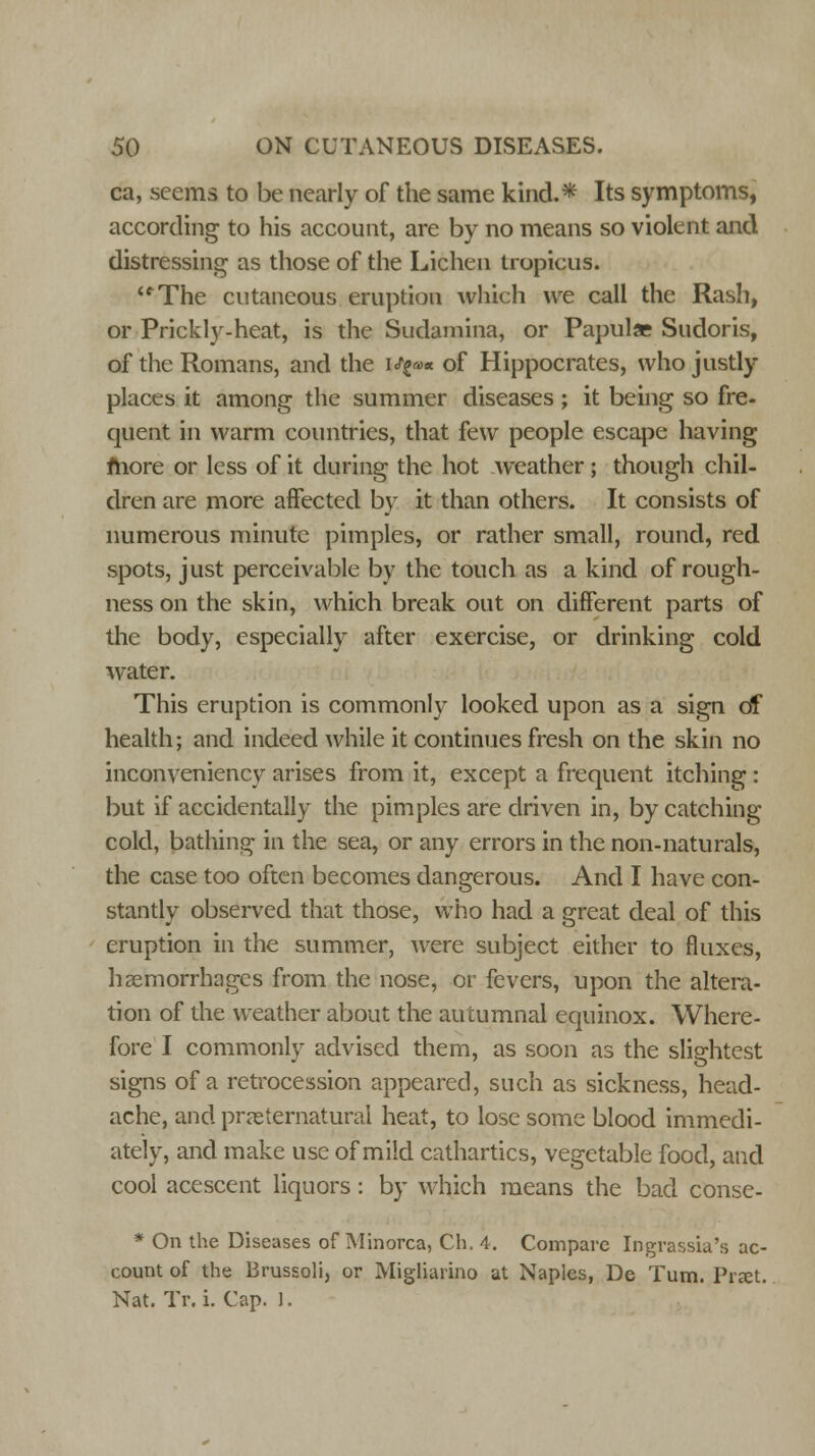 ca, seems to be nearly of the same kind.* Its symptoms, according to his account, are by no means so violent and distressing as those of the Lichen tropicus. <fThe cutaneous eruption which we call the Rash, or Prickly-heat, is the Sudamina, or Papula Sudoris, of the Romans, and the w^** of Hippocrates, who justly places it among the summer diseases; it being so fre- quent in warm countries, that few people escape having more or less of it during the hot weather; though chil- dren are more affected by it than others. It consists of numerous minute pimples, or rather small, round, red spots, just perceivable by the touch as a kind of rough- ness on the skin, which break out on different parts of the body, especially after exercise, or drinking cold water. This eruption is commonly looked upon as a sign of health; and indeed while it continues fresh on the skin no inconveniency arises from it, except a frequent itching: but if accidentally the pimples are driven in, by catching- cold, bathing in the sea, or any errors in the non-naturals, the case too often becomes dangerous. And I have con- stantly observed that those, who had a great deal of this eruption in the summer, were subject either to fluxes, haemorrhages from the nose, or fevers, upon the altera- tion of the weather about the autumnal equinox. Where- fore I commonly advised them, as soon as the slightest signs of a retrocession appeared, such as sickness, head- ache, and preternatural heat, to lose some blood immedi- ately, and make use of mild cathartics, vegetable food, and cool acescent liquors : by which means the bad conse- * On the Diseases of Minorca, Ch. 4. Compare Ingrassia's ac- count of the Brussoli, or Migliarino at Naples, De Turn. Prxt. Nat. Tr. i. Cap. ].