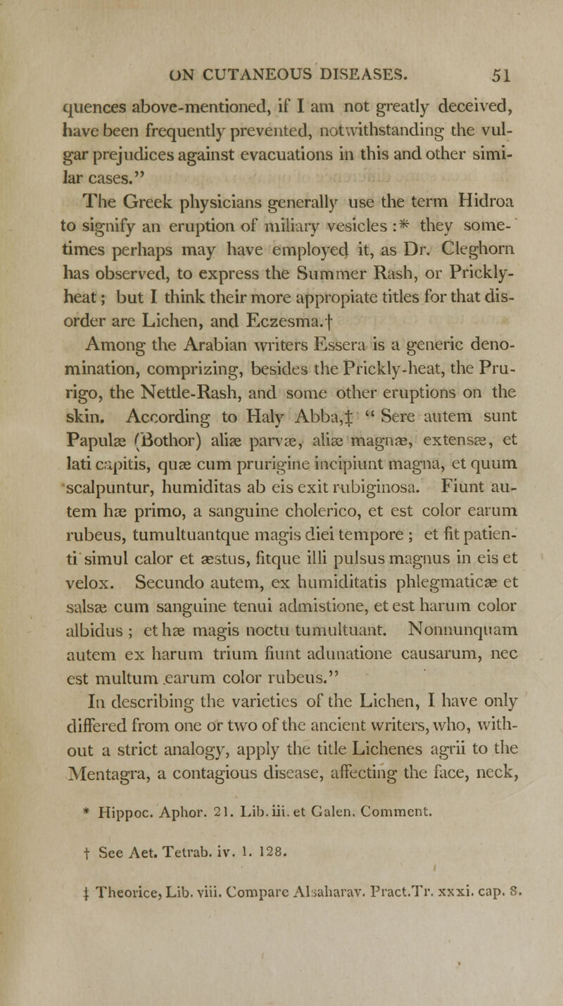 quences above-mentioned, if I am not greatly deceived, have been frequently prevented, notwithstanding the vul- gar prejudices against evacuations in this and other simi- lar cases. The Greek physicians generally use the term Hidroa to signify an eruption of miliary vesicles :* they some- times perhaps may have employed it, as Dr. Cleghorn lias observed, to express the Summer Rash, or Prickly- heat ; but I think their more appropiate titles for that dis- order are Lichen, and Eczesma.f- Among the Arabian writers Essera is a generic deno- mination, comprizing, besides the Prickly-heat, the Pru- rigo, the Nettie-Rash, and some other eruptions on the skin. According to Haly Abba,J  Sere autem sunt Papulae (Bothor) alise parvae, alias magnae, extensae, et lati capitis, quae cum prurigine incipiunt magna, et quum scalpuntur, humiditas ab eis exit rubiginosa. Fiunt au- tem hae primo, a sanguine cholerico, et est color earum rubeus, tumultuantque magis diei tempore ; et fit patien- ti simul calor et sestus, fitque illi pulsus magnus in eiset velox. Secundo autem, ex humiditatis phlegmaticae et salsae cum sanguine tenui admistione, etestharum color albidus ; et hae magis noctu tumultuant. Nonnunquam autem ex harum trium fiunt adunatione causarum, nee est multum earum color rubeus. In describing the varieties of the Lichen, I have only differed from one or two of the ancient writers, who, with- out a strict analogy, apply the title Lichenes agrii to the Mentagra, a contagious disease, affecting the face, neck, * Hippoc. Aphor. 21. Lib.iii.et Galen. Comment. t See Aet. Tetrab. iv. 1. 128. i \ Theorice, Lib. viii. Compare Alsaharav. Pract.Tr. xxxi. cap. 8.