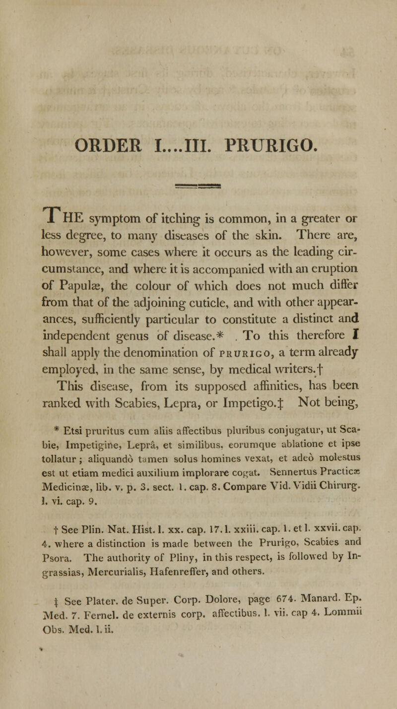 ORDER I....III. PRURIGO. 1 HE symptom of itching is common, in a greater or less degree, to many diseases of the skin. There are, however, some cases where it occurs as the leading cir- cumstance, and where it is accompanied with an eruption of Papulas, the colour of which does not much differ from that of the adjoining cuticle, and with other appear- ances, sufficiently particular to constitute a distinct and independent genus of disease.* . To this therefore I shall apply the denomination of prurigo, a term already employed, in the same sense, by medical writers.! This disease, from its supposed affinities, has been ranked with Scabies, Lepra, or Impetigo. $ Not being, * Etsi pruritus cum aliis affectibus pluribus conjugatur, ut Sca- bie, Impetigirte, Lepra, et similibus. eorumque ablatione et ipse tollatur; aliquando tamen solus homines vexat, et adeo molestus est ut etiam medici auxilium implorare cot;at. Sennertus Practice Medicinae, lib. v. p. 3. sect. 1. cap. 8. Compare Vid. Vidii Chirurg. ]. vi. cap. 9. t See Plin. Nat. Hist. 1. xx. cap. 17.1. xxiii. cap. 1. et 1. xxvii. cap. 4. where a distinction is marie between the Prurigo, Scabies and Psora. The authority of Pliny, in this respect, is followed by In- grassias, Mercurialis, Hafenreffer, and others. \ See Plater, de Super. Corp. Dolore, page 674. Manard. Ep. Med. 7. Fernel. de externis corp. affectibus. 1. vii. cap 4. Lommu