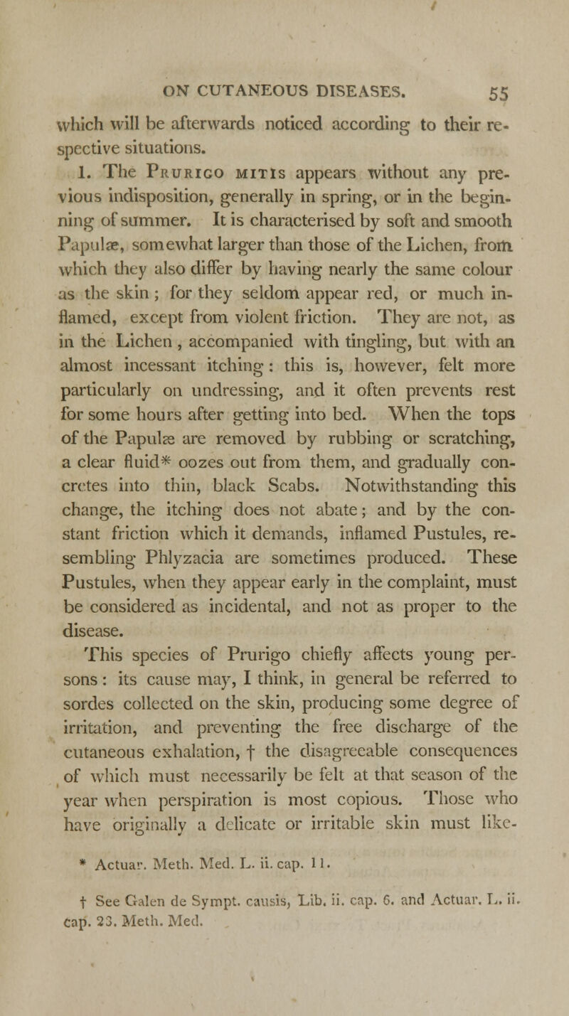 which will be afterwards noticed according to their re- spective situations. 1. The Prurigo mitis appears without any pre- vious indisposition, generally in spring, or in the begin- ning of summer. It is characterised by soft and smooth Papulae, somewhat larger than those of the Lichen, from which they also differ by having nearly the same colour as the skin; for they seldom appear red, or much in- flamed, except from violent friction. They are not, as in the Lichen , accompanied with tingling, but with an almost incessant itching: this is, however, felt more particularly on undressing, and it often prevents rest for some hours after getting into bed. When the tops of the Papulse are removed by rubbing or scratching, a clear fluid* oozes out from them, and gradually con- cretes into thin, black Scabs. Notwithstanding this change, the itching does not abate; and by the con- stant friction which it demands, inflamed Pustules, re- sembling Phlyzacia are sometimes produced. These Pustules, when they appear early in the complaint, must be considered as incidental, and not as proper to the disease. This species of Prurigo chiefly affects young per- sons : its cause may, I think, in general be referred to sordes collected on the skin, producing some degree of irritation, and preventing the free discharge of the cutaneous exhalation, f the disagreeable consequences of which must necessarily be felt at that season of the year when perspiration is most copious. Those who have briefinallv a delicate or irritable skin must like- * Actuar. Meth. Med. L. ii. cap. 11. f See Galen de Sympt. causis, Lib. ii. cap. 6. and Actuar. L. ii. Cap. 23. Meth. Med.