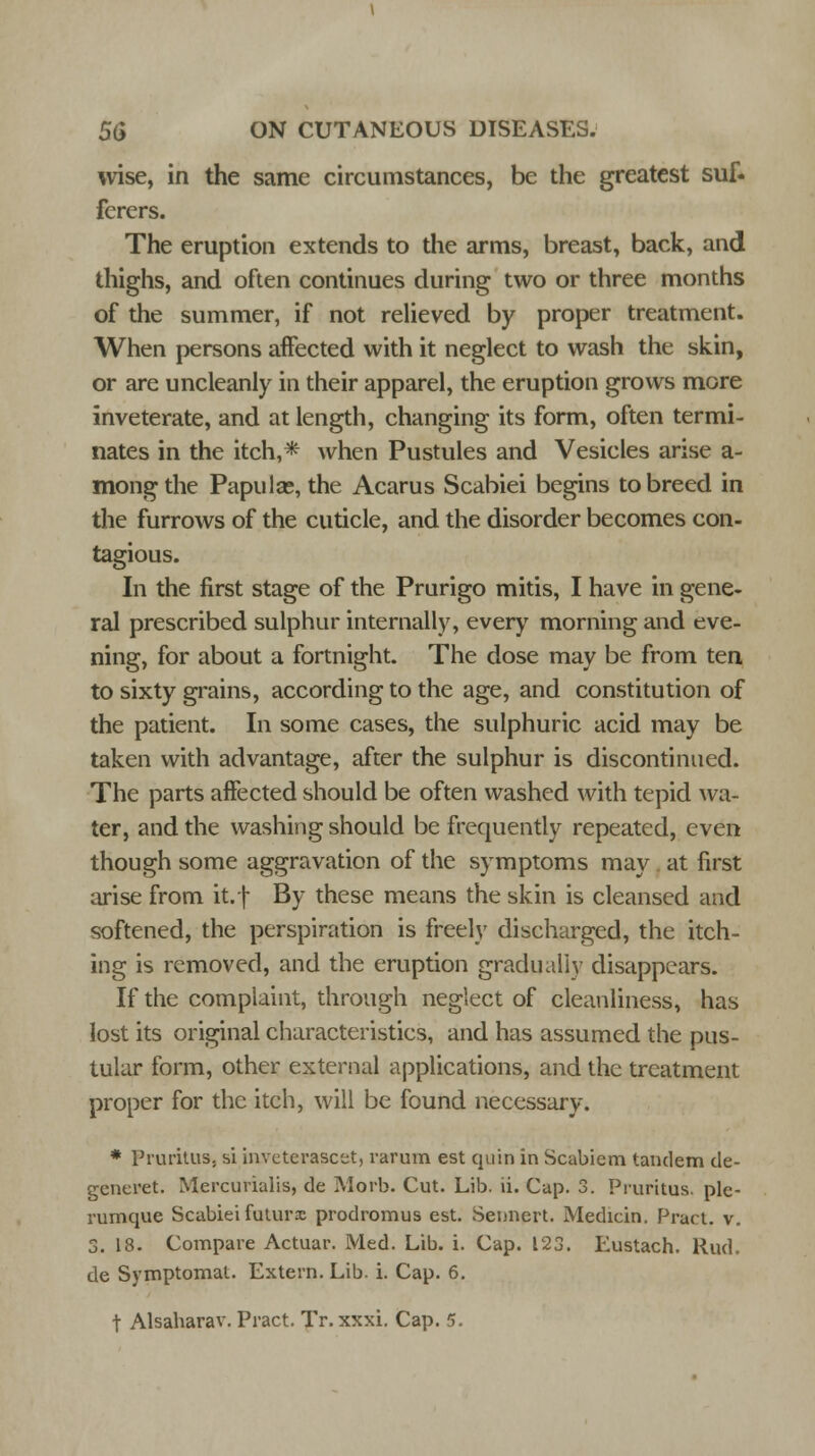 wise, in the same circumstances, be the greatest suf- fcrers. The eruption extends to the arms, breast, back, and thighs, and often continues during two or three months of the summer, if not relieved by proper treatment. When persons affected with it neglect to wash the skin, or are uncleanly in their apparel, the eruption grows more inveterate, and at length, changing its form, often termi- nates in the itch,* when Pustules and Vesicles arise a- mong the Papula?, the Acarus Scabiei begins to breed in the furrows of the cuticle, and the disorder becomes con- tagious. In the first stage of the Prurigo mitis, I have in gene- ral prescribed sulphur internally, every morning and eve- ning, for about a fortnight. The dose may be from ten to sixty grains, according to the age, and constitution of the patient. In some cases, the sulphuric acid may be taken with advantage, after the sulphur is discontinued. The parts affected should be often washed with tepid wa- ter, and the washing should be frequently repeated, even though some aggravation of the symptoms may at first arise from it.f By these means the skin is cleansed and softened, the perspiration is freely discharged, the itch- ing is removed, and the eruption gradually disappears. If the complaint, through neglect of cleanliness, has lost its original characteristics, and has assumed the pus- tular form, other external applications, and the treatment proper for the itch, will be found necessary. * Pruritus, si iaveterascet, varum est quin in Scabicm tandem de- generet. Mercurialis, de Morb. Cut. Lib. ii. Cap. 3. Pruritus, ple- rumque Scabiei futurx prodromus est. Seimert. Medicin. Pract, v. 3. 18. Compare Actuar. Med. Lib. i. Cap. 123. Eustach. Rud. de Symptomat. Extern. Lib. i. Cap. 6.