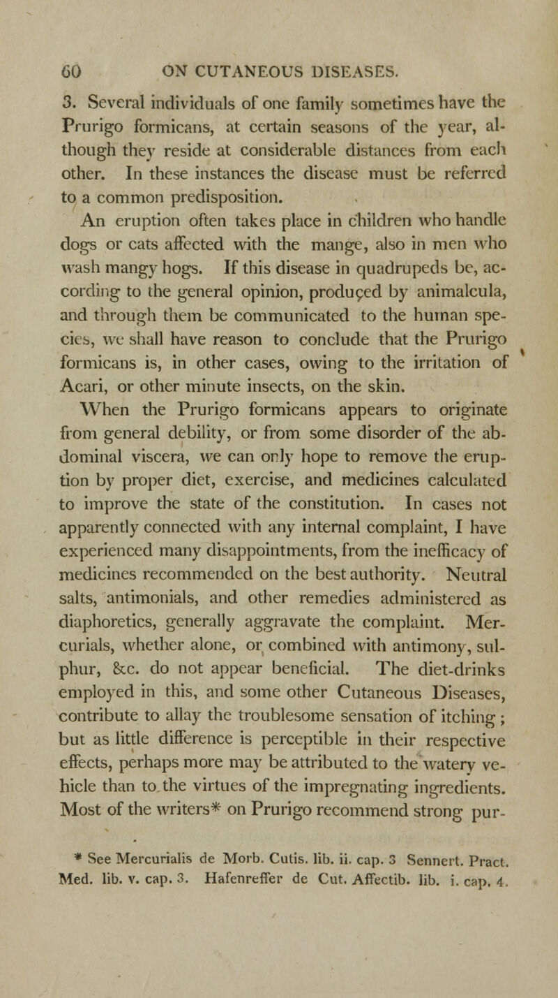 3. Several individuals of one family sometimes have the Prurigo formicans, at certain seasons of the year, al- though they reside at considerable distances from each other. In these instances the disease must be referred to a common predisposition. An eruption often takes place in children who handle dogs or cats affected with the mange, also in men who wash mangy hogs. If this disease in quadrupeds be, ac- cording to the general opinion, produced by animalcula, and through them be communicated to the human spe- cies, we shall have reason to conclude that the Prurigo formicans is, in other cases, owing to the irritation of Acari, or other minute insects, on the skin. When the Prurigo formicans appears to originate from general debility, or from some disorder of the ab- dominal viscera, we can only hope to remove the erup- tion by proper diet, exercise, and medicines calculated to improve the state of the constitution. In cases not apparently connected with any internal complaint, I have experienced many disappointments, from the inefficacy of medicines recommended on the best authority. Neutral salts, antimonials, and other remedies administered as diaphoretics, generally aggravate the complaint. Mer- curials, whether alone, or combined with antimony, sul- phur, &c. do not appear beneficial. The diet-drinks employed in this, and some other Cutaneous Diseases, contribute to allay the troublesome sensation of itching; but as little difference is perceptible in their respective effects, perhaps more may be attributed to the watery ve- hicle than to the virtues of the impregnating ingredients. Most of the writers* on Prurigo recommend strong pur- * See Mercurialis de Morb. Cutis, lib. ii. cap. 3 Senncrt. Pract. Med. lib. v. cap. 3. Hafenreffer de Cut. Affectib. lib. i. cap. 4.