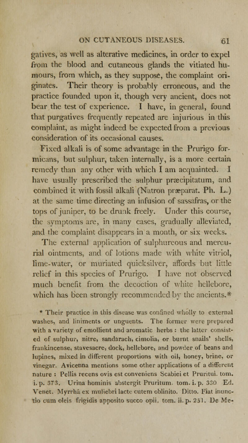 gatives, as well as alterative medicines, in order to expel from the blood and cutaneous glands the vitiated hu- mours, from which, as they suppose, the complaint ori- ginates. Their theory is probably erroneous, and the practice founded upon it, though very ancient, does not bear the test of experience. I have, in general, found that purgatives frequently repeated are injurious in this complaint, as might indeed be expected from a previous consideration of its occasional causes. Fixed alkali is of some advantage in the Prurigo for- micans, but sulphur, taken internally, is a more certain remedy than any other with which I am acquainted. I have usually prescribed the sulphur prsecipitatum, and combined it with fossil alkali (Natron prseparat. Ph. L.) at the same time directing an infusion of sassafras, or the tops of juniper, to be drunk freely. Under this course, the symptoms are, in many cases, gradually alleviated, and the complaint disappears in a month, or six weeks. The external application of sulphureous and mercu- rial ointments, and of lotions made with white vitriol, lime-water, or muriated quicksilver, affords but little relief in this species of Prurigo. I have not observed much benefit from the decoction of white hellebore, which has been strongly recommended by the ancients. * * Their practice in this disease was conSned wholly to external washes, and liniments or unguents. The former were prepared with a variety of emollient and aromatic herbs : the latter consist- ed of sulphur, nitre, sandarach, cimolia, or burnt snails' shells, frankincense, stavesacre, dock, hellebore, and powder of beans and lupines, mixed in different proportions with oil, honey, brine, or vinegar. Avicenna mentions some other applications of a different nature : Pellis recens ovis est conveniens Scabiei et Pruritui. torn, i.p. 373. Urina hominis abstergit Pruritum. torn. i. p. 330 Ed. Venet. Myrrhu. ex muliebrilacte cutem oblinito. Ditto. Fiat inunc- tio cum oleis frigidis apposito succo opii, torn. ii.p. 251. De Me-