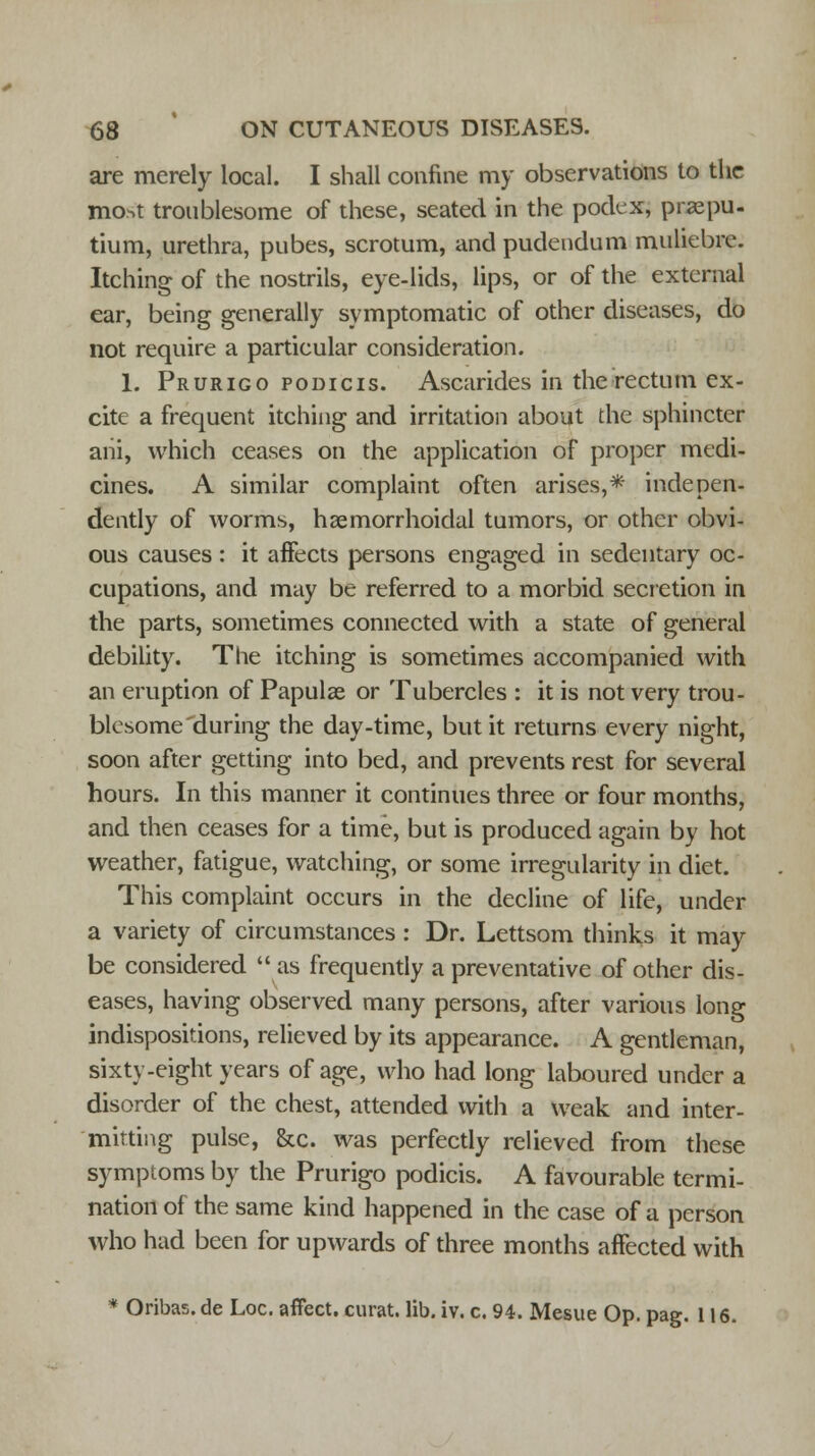are merely local. I shall confine my observations to the most troublesome of these, seated in the podex, prepu- tium, urethra, pubes, scrotum, and pudendum muliebre. Itching of the nostrils, eye-lids, lips, or of the external ear, being generally symptomatic of other diseases, do not require a particular consideration. 1. Prurigo podicis. Ascarides in the rectum ex- cite a frequent itching and irritation about the sphincter ani, which ceases on the application of proper medi- cines. A similar complaint often arises,* indepen- dently of worms, hsemorrhoidal tumors, or other obvi- ous causes: it affects persons engaged in sedentary oc- cupations, and may be referred to a morbid secretion in the parts, sometimes connected with a state of general debility. The itching is sometimes accompanied with an eruption of Papulae or Tubercles : it is not very trou- blesome during the day-time, but it returns every night, soon after getting into bed, and prevents rest for several hours. In this manner it continues three or four months, and then ceases for a time, but is produced again by hot weather, fatigue, watching, or some irregularity in diet. This complaint occurs in the decline of life, under a variety of circumstances : Dr. Lettsom thinks it may be considered as frequently a preventative of other dis- eases, having observed many persons, after various long indispositions, relieved by its appearance. A gentleman, sixty-eight years of age, who had long laboured under a disorder of the chest, attended with a weak and inter- mitting pulse, &c. was perfectly relieved from these symptoms by the Prurigo podicis. A favourable termi- nation of the same kind happened in the case of a person who had been for upwards of three months affected with * Oribas. de Loc. affect, curat, lib. iv. c. 94. Mesue Op. pag. 116.