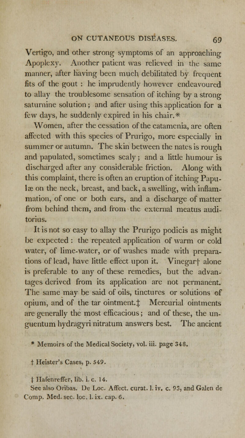 Vertigo, and other strong symptoms of an approaching Apoplexy. Another patient was relieved in the same manner, after having been much debilitated by frequent fits Of the gout : he imprudently however endeavoured to allay the troublesome sensation of itching by a strong saturnine solution; and after using this application for a few days, he suddenly expired in his chair.* Women, after the cessation of the catamenia, are often affected with this species of Prurigo, more especially in summer or autumn. The skin between the nates is rough and papulated, sometimes scaly; and a little humour is discharged after any considerable friction. Along with this complaint, there is often an eruption of itching Papu- lae on the neck, breast, and back, a swelling, with inflam- mation, of one or both ears, and a discharge of matter from behind them, and from the external meatus audi- torius. It is not so easy to allay the Prurigo podicis as might be expected : the repeated application of warm or cold water, of lime-water, or of washes made with prepara- tions of lead, have little effect upon it. Vinegarf alone is preferable to any of these remedies, but the advan- tages derived from its application are not permanent. The same may be said of oils, tinctures or solutions of opium, and of the tar ointment.! Mercurial ointments are generally the most efficacious; and of these, the un- guentum hydragyri nitratum answers best. The ancient * Memoirs of the Medical Society, vol. iii. page 348. t Heister's Cases, p. 549. | Hafenreffer, lib. i. c. 14. See also Oribas. Ue Loc. Affect, curat. 1. iv. c. 93, and Galen de Comp. Med. sec. loc. 1. ix. cap. 6.