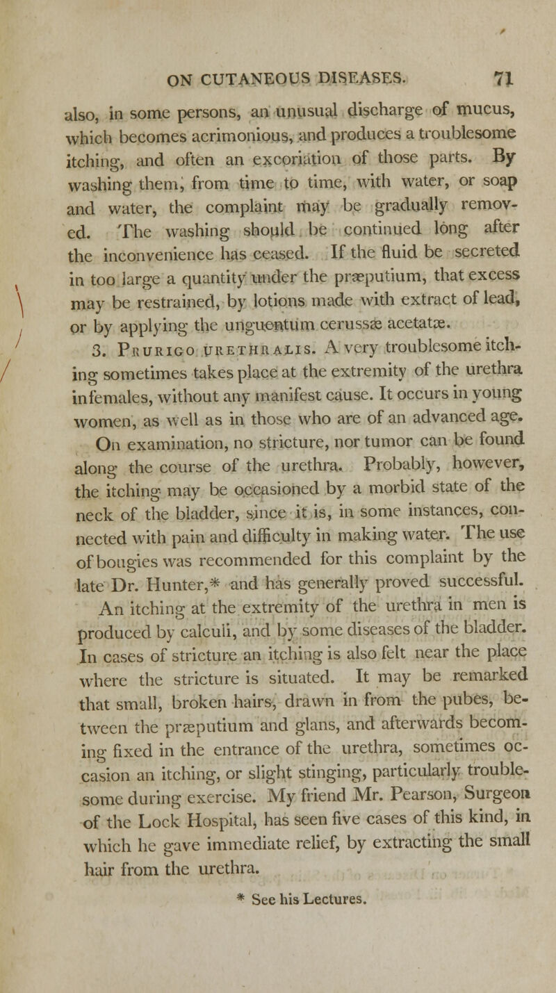 also, in some persons, an unusual discharge of mucus, which becomes acrimonious, and produces a troublesome itching, and often an excoriation of those parts. By- washing them, from time to time, with water, or soap and water, the complaint may be gradually remov- ed. The washing should be continued long after the inconvenience has ceased. If the fluid be secreted in too large a quantity under the praeputium, that excess \ may be restrained, by lotions made with extract of lead, I or by applying the unguontum cerusss acetatse. 3. Prurigo tjrethralis. A very troublesome itch- ing sometimes takes place at the extremity of the urethra infemales, without any manifest cause. It occurs in young women, as well as in those who are of an advanced age. On examination, no stricture, nor tumor can be found along the course of the urethra. Probably, however, the itching may be occasioned by a morbid state of the neck of the bladder, since it is, in some instances, con- nected with pain and difficulty in making water. The use of bougies was recommended for this complaint by the late Dr. Hunter,* and has generally proved successful. An itching at the extremity of the urethra in men is produced by calculi, and by some diseases of the bladder. In cases of stricture an itching is also felt near the place where the stricture is situated. It may be remarked that small, broken hairs, drawn in from the pubes, be- tween the praeputium and glans, and afterwards becom- ing fixed in the entrance of the urethra, sometimes oc- casion an itching, or slight stinging, particularly trouble- some during exercise. My friend Mr. Pearson, Surgeon of the Lock Hospital, has seen five cases of this kind, in which he gave immediate relief, by extracting the small hair from the urethra. * See his Lectures.