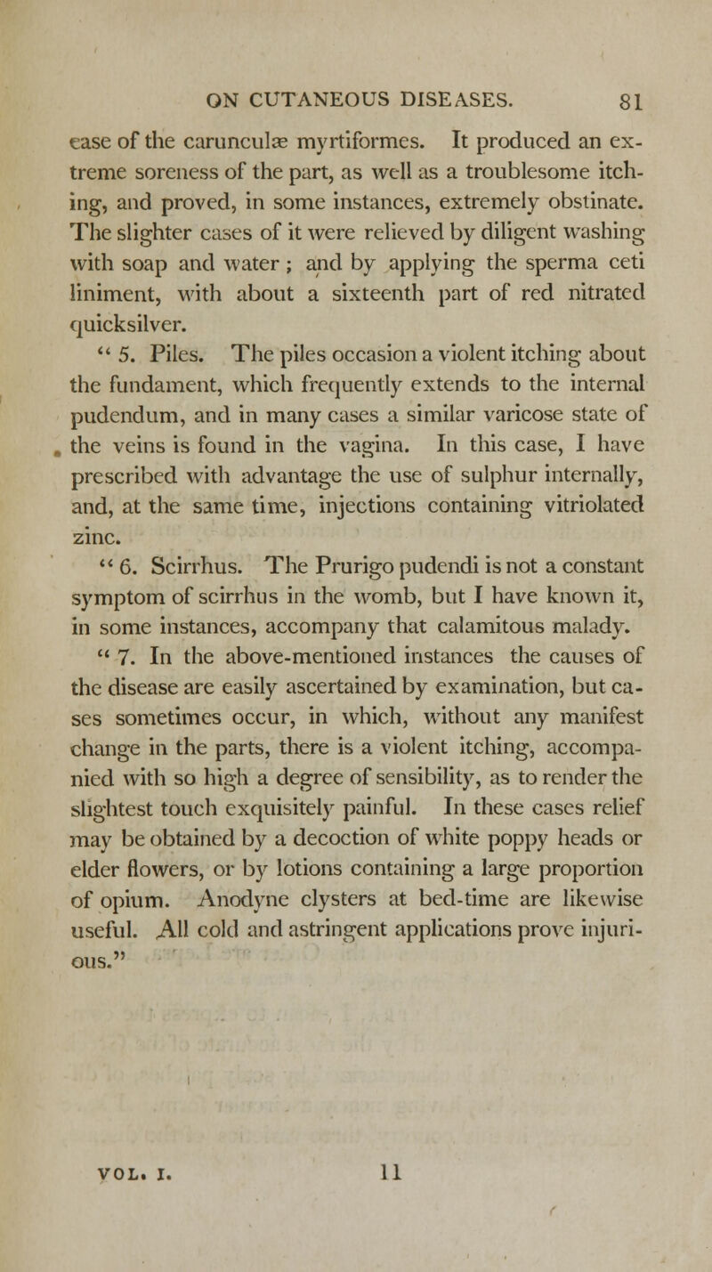 ease of the carunculas myrtiformes. It produced an ex- treme soreness of the part, as well as a troublesome itch- ing, and proved, in some instances, extremely obstinate. The slighter cases of it were relieved by diligent washing with soap and water ; and by applying the sperma ceti liniment, with about a sixteenth part of red nitrated quicksilver.  5. Piles. The piles occasion a violent itching about the fundament, which frequently extends to the internal pudendum, and in many cases a similar varicose state of the veins is found in the vagina. In this case, I have prescribed with advantage the use of sulphur internally, and, at the same time, injections containing vitriolated zinc.  6. Scirrhus. The Prurigo pudendi is not a constant symptom of scirrhus in the womb, but I have known it, in some instances, accompany that calamitous malady.  7. In the above-mentioned instances the causes of the disease are easily ascertained by examination, but ca- ses sometimes occur, in which, without any manifest change in the parts, there is a violent itching, accompa- nied with so high a degree of sensibility, as to render the slightest touch exquisitely painful. In these cases relief may be obtained by a decoction of white poppy heads or elder flowers, or by lotions containing a large proportion of opium. Anodyne clysters at bed-time are likewise useful. AH cold and astringent applications prove injuri- ous. vol. i. 11