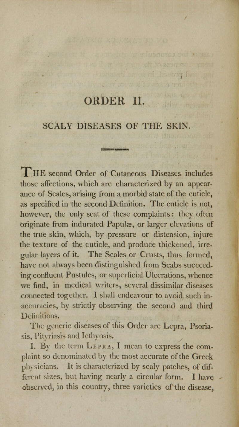 SCALY DISEASES OF THE SKIN. 1 HE second Order of Cutaneous Diseases includes those affections, which are characterized by an appear- ance of Scales, arising from a morbid state of the cuticle, as specified in the second Definition. The cuticle is not, however, the only seat of these complaints: they often originate from indurated Papulae, or larger elevations of the true skin, which, by pressure or distension, injure the texture of the cuticle, and produce thickened, irre- gular layers of it. The Scales or Crusts, thus formed, have not always been distinguished from Scabs succeed- ing confluent Pustules, or superficial Ulcerations, whence we find, in medical writers, several dissimilar diseases connected together. I shall endeavour to avoid such in- accuracies, by strictly observing the second and third Definitions. The generic diseases of this Order are Lepra, Psoria- sis, Pityriasis and Icthyosis. I. By the term Lepra, I mean to express the com- plaint so denominated by the most accurate of the Greek ph\ sicians. It is characterized by scaly patches, of dif- ferent sizes, but having nearly a circular form. I have observed, in this country, three varieties of the disease,