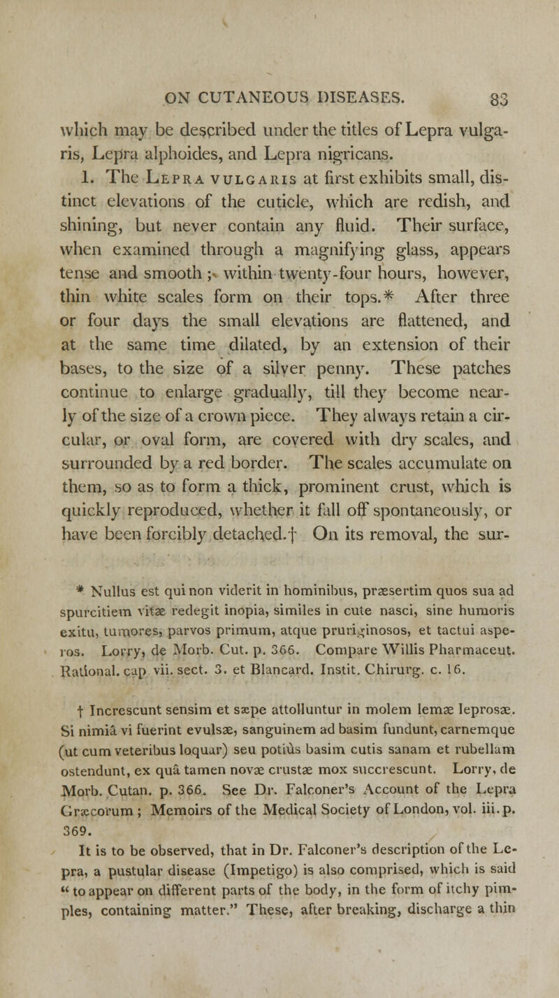 which may be described under the titles of Lepra vulga- ris, Lepra alphoides, and Lepra nigricans. 1. The Lepra vulgaris at first exhibits small, dis- tinct elevations of the cuticle, which are redish, and shining, but never contain any fluid. Their surface, when examined through a magnifying glass, appears tense and smooth ;* within twenty-four hours, however, thin white scales form on their tops.* After three or four days the small elevations are flattened, and at the same time dilated, by an extension of their bases, to the size of a silver penny. These patches continue to enlarge gradually, till they become near- ly of the size of a crown piece. They always retain a cir- cular, or oval form, are covered with dry scales, and surrounded by a red border. The scales accumulate on them, so as to form a thick, prominent crust, which is quickly reproduced, whether it fall off spontaneously, or have been forcibly detached.f On its removal, the sur- * Nullus est qui non viderit in hominibus, prsesertim quos sua ad spurcitiem vitse redegit inopia, similes in cute nasci, sine humoris exitu, tumores, parvos primum, atque pruri^inosos, et tactui aspe- ros. Loi'iyi de Morb. Cut. p. 366. Compare Willis Pharmaceut. Rational, cap vii. sect. 3. et Blancard. Instit. Chirurg. c. 16. f Increscunt sensim et saepe attolluntur in molem lemae leprosae. Si nimia. vi fuerint evulsae, sanguinem ad basim fundunt, carnemque (ut cum veteribus loquar) seu potius basim cutis sanam et rubellam ostendunt, ex qua tamen novae crustae mox succrescunt. Lorry, de Morb. Cutan. p. 366. See Dr. Falconer's Account of the Lepra Gr«ecorum ; Memoirs of the Medical Society of London, vol. iii.p. 369. It is to be observed, that in Dr. Falconer's description of the Le- pra, a pustular disease (Impetigo) is also comprised, which is said  to appear on different parts of the body, in the form of itchy pim- ples, containing matter. These, after breaking, discharge a thin