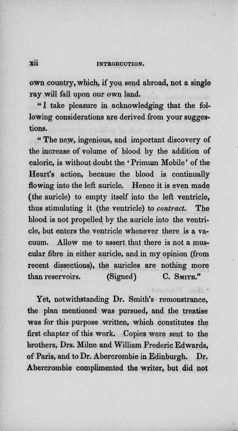 own country, which, if you send abroad, not a single ray will fall upon our own land.  I take pleasure in acknowledging that the fol- lowing considerations are derived from your sugges- tions.  The new* ingenious, and important discovery of the increase of volume of blood by the addition of caloric, is without doubt the ' Primum Mobile' of the Heart's action, because the blood is continually flowing into the left auricle. Hence it is even made (the auricle) to empty itself into the left ventricle, thus stimulating it (the ventricle) to contract. The blood is not propelled by the auricle into the ventri- cle, but enters the ventricle whenever there is a va- cuum. Allow me to assert that there is not a mus- cular fibre in either auricle, and in my opinion (from recent dissections), the auricles are nothing more than reservoirs. (Signed) C. Smith. Yet, notwithstanding Dr. Smith's remonstrance, the plan mentioned was pursued, and the treatise was for this purpose written, which constitutes the first chapter of this work. Copies were sent to the brothers, Drs. Milne and William Frederic Edwards, of Paris, and to Dr. Abercrombie in Edinburgh. Dr. Abercrombie complimented the writer, but did not