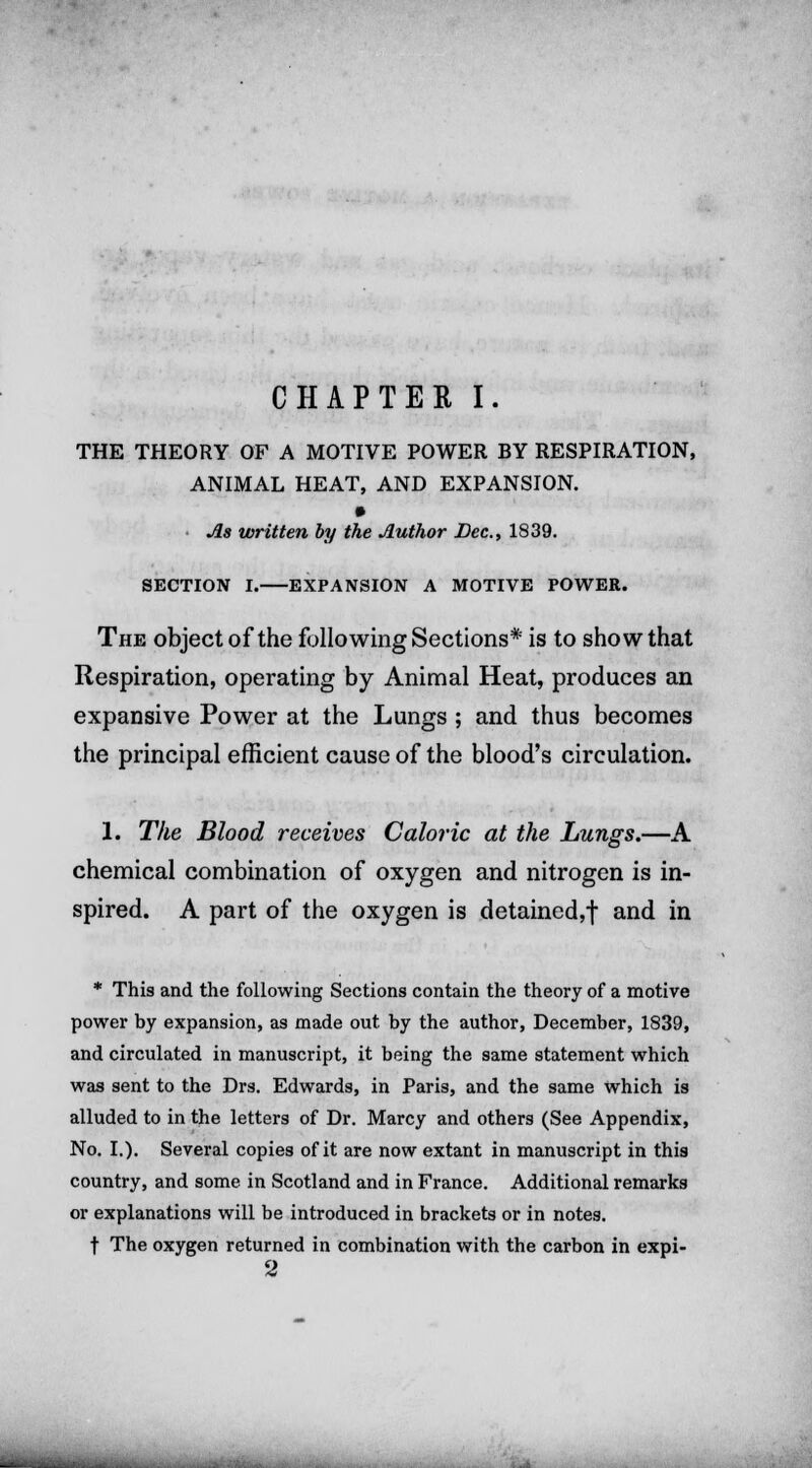 THE THEORY OF A MOTIVE POWER BY RESPIRATION, ANIMAL HEAT, AND EXPANSION. As written by the Author Dec, 1839. SECTION I. EXPANSION A MOTIVE POWER. The object of the following Sections* is to show that Respiration, operating by Animal Heat, produces an expansive Power at the Lungs ; and thus becomes the principal efficient cause of the blood's circulation. 1. The Blood receives Caloric at the Lungs.—A chemical combination of oxygen and nitrogen is in- spired. A part of the oxygen is detained,! and in * This and the following Sections contain the theory of a motive power by expansion, as made out by the author, December, 1839, and circulated in manuscript, it being the same statement which was sent to the Drs. Edwards, in Paris, and the same which is alluded to in the letters of Dr. Marcy and others (See Appendix, No. I.). Several copies of it are now extant in manuscript in this country, and some in Scotland and in France. Additional remarks or explanations will be introduced in brackets or in notes. t The oxygen returned in combination with the carbon in expi- 2