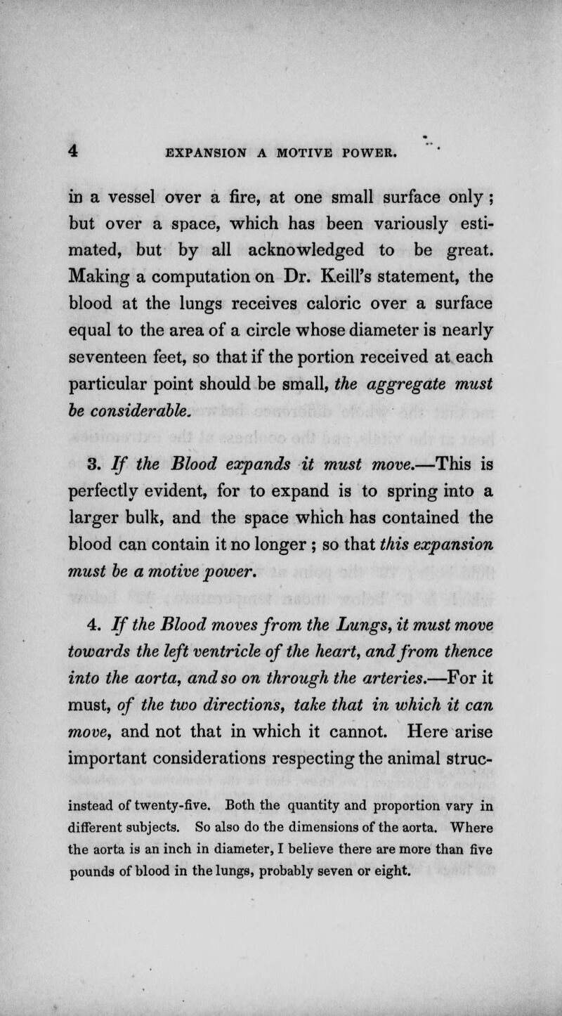 in a vessel over a fire, at one small surface only ; but over a space, which has been variously esti- mated, but by all acknowledged to be great. Making a computation on Dr. Keill's statement, the blood at the lungs receives caloric over a surface equal to the area of a circle whose diameter is nearly seventeen feet, so that if the portion received at each particular point should be small, the aggregate must be considerable. 3. If the Blood expands it must move.—This is perfectly evident, for to expand is to spring into a larger bulk, and the space which has contained the blood can contain it no longer ; so that this expansion must be a motive power. 4. If the Blood moves from the Lungs, it must move towards the left ventricle of the heart, and from thence into the aorta, and so on through the arteries.—For it must, of the two directions, take that in which it can move, and not that in which it cannot. Here arise important considerations respecting the animal struc- instead of twenty-five. Both the quantity and proportion vary in different subjects. So also do the dimensions of the aorta. Where the aorta is an inch in diameter, I believe there are more than five pounds of blood in the lungs, probably seven or eight.