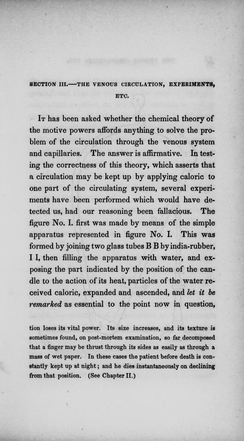 SECTION III. THE VENOUS CIRCULATION, EXPERIMENTS, ETC. It has been asked whether the chemical theory of the motive powers affords anything to solve the pro- blem of the circulation through the venous system and capillaries. The answer is affirmative. In test- ing the correctness of this theory, which asserts that a circulation may be kept up by applying caloric to one part of the circulating system, several experi- ments have been performed which would have de- tected us, had our reasoning been fallacious. The figure No. I. first was made by means of the simple apparatus represented in figure No. I. This was formed by joining two glass tubes B B by india-rubber, I I, then filling the apparatus wkh water, and ex- posing the part indicated by the position of the can- dle to the action of its heat, particles of the water re- ceived caloric, expanded and ascended, and let it be remarked as essential to the point now in question, tion loses its vital power. Its size increases, and its texture is sometimes found, on post-mortem examination, so far decomposed that a finger may be thrust through its sides as easily as through a mass of wet paper. In these cases the patient before death is con- stantly kept up at night; and he dies instantaneously on declining