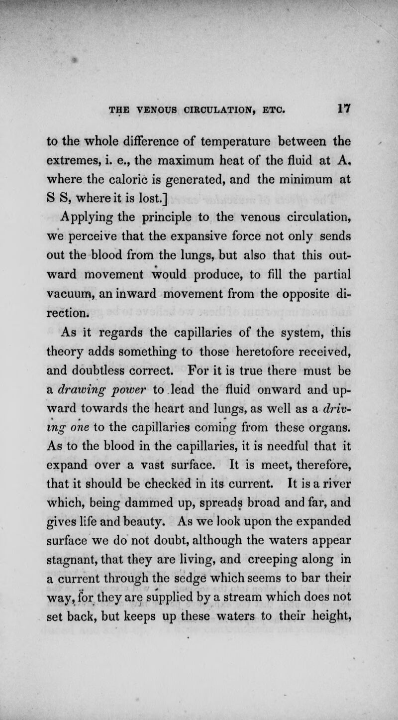 to the whole difference of temperature between the extremes, i. e., the maximum heat of the fluid at A, where the caloric is generated, and the minimum at S S, where it is lost.] Applying the principle to the venous circulation, we perceive that the expansive force not only sends out the blood from the lungs, but also that this out- ward movement would produce, to fill the partial vacuum, an inward movement from the opposite di- rection. As it regards the capillaries of the system, this theory adds something to those heretofore received, and doubtless correct. For it is true there must be a drawing power to lead the fluid onward and up- ward towards the heart and lungs, as well as a driv- ing one to the capillaries coming from these organs. As to the blood in the capillaries, it is needful that it expand over a vast surface. It is meet, therefore, that it should be checked in its current. It is a river which, being dammed up, spreads broad and far, and gives life and beauty. As we look upon the expanded surface we do not doubt, although the waters appear stagnant, that they are living, and creeping along in a current through the sedge which seems to bar their way, for they are supplied by a stream which does not set back, but keeps up these waters to their height,