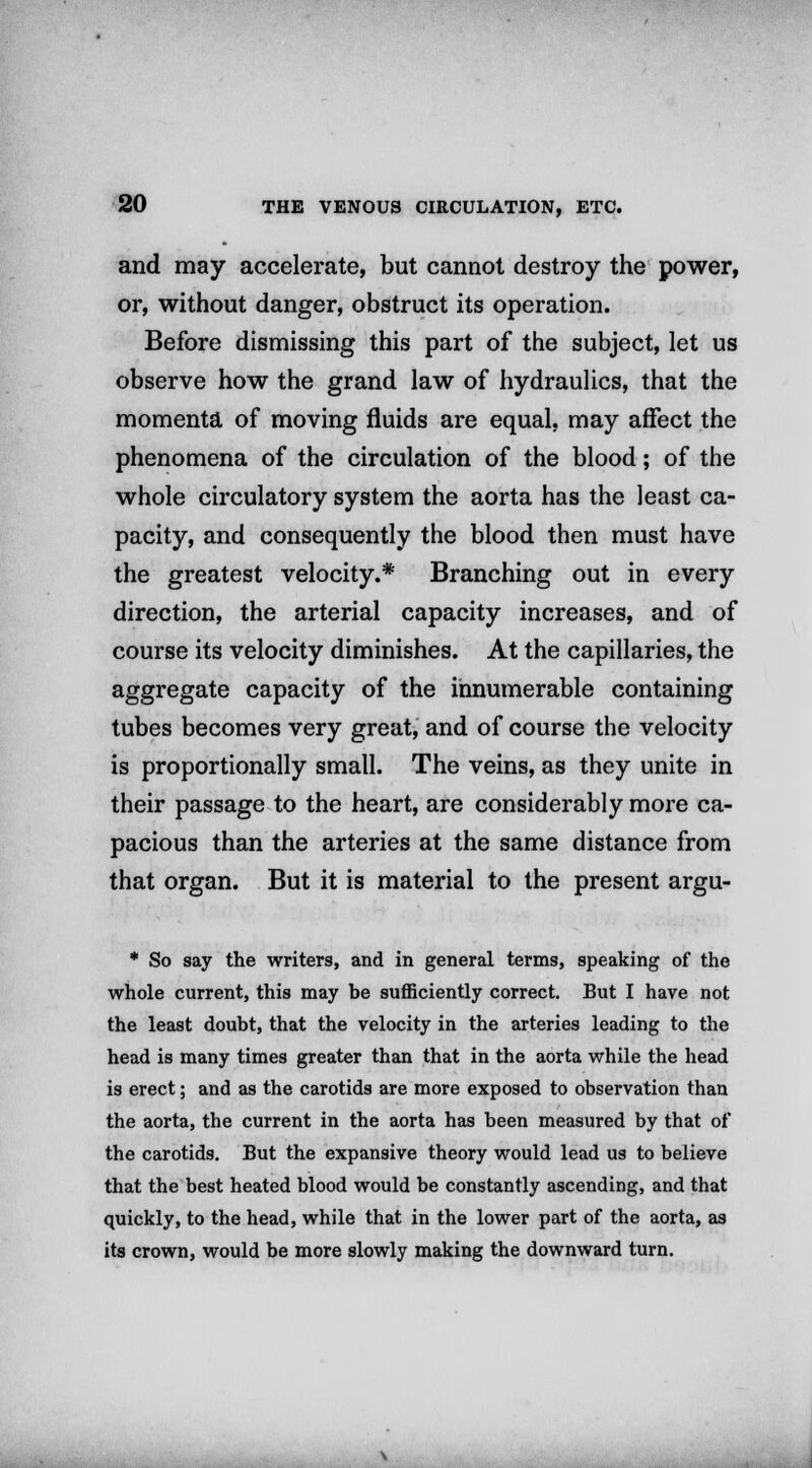 and may accelerate, but cannot destroy the power, or, without danger, obstruct its operation. Before dismissing this part of the subject, let us observe how the grand law of hydraulics, that the momenta of moving fluids are equal, may affect the phenomena of the circulation of the blood; of the whole circulatory system the aorta has the least ca- pacity, and consequently the blood then must have the greatest velocity.* Branching out in every direction, the arterial capacity increases, and of course its velocity diminishes. At the capillaries, the aggregate capacity of the innumerable containing tubes becomes very great, and of course the velocity is proportionally small. The veins, as they unite in their passage to the heart, are considerably more ca- pacious than the arteries at the same distance from that organ. But it is material to the present argu- * So say the writers, and in general terms, speaking of the whole current, this may be sufficiently correct. But I have not the least doubt, that the velocity in the arteries leading to the head is many times greater than that in the aorta while the head is erect; and as the carotids are more exposed to observation than the aorta, the current in the aorta has been measured by that of the carotids. But the expansive theory would lead us to believe that the best heated blood would be constantly ascending, and that quickly, to the head, while that in the lower part of the aorta, as its crown, would be more slowly making the downward turn.