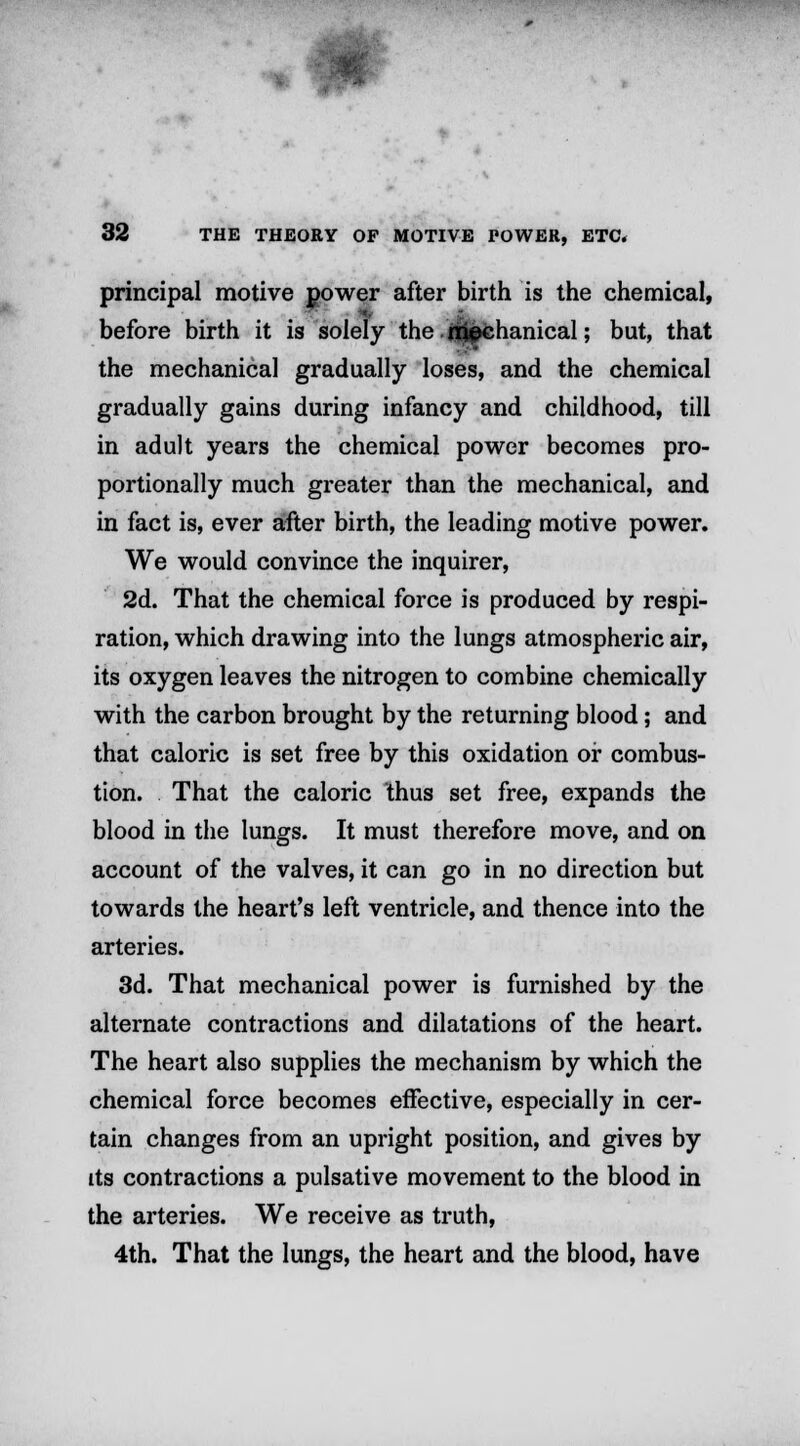 principal motive power after birth is the chemical, before birth it is solely the rijpchanical; but, that the mechanical gradually loses, and the chemical gradually gains during infancy and childhood, till in adult years the chemical power becomes pro- portionally much greater than the mechanical, and in fact is, ever after birth, the leading motive power. We would convince the inquirer, 2d. That the chemical force is produced by respi- ration, which drawing into the lungs atmospheric air, its oxygen leaves the nitrogen to combine chemically with the carbon brought by the returning blood; and that caloric is set free by this oxidation or combus- tion. That the caloric thus set free, expands the blood in the lungs. It must therefore move, and on account of the valves, it can go in no direction but towards the heart's left ventricle, and thence into the arteries. 3d. That mechanical power is furnished by the alternate contractions and dilatations of the heart. The heart also supplies the mechanism by which the chemical force becomes effective, especially in cer- tain changes from an upright position, and gives by its contractions a pulsative movement to the blood in the arteries. We receive as truth, 4th. That the lungs, the heart and the blood, have