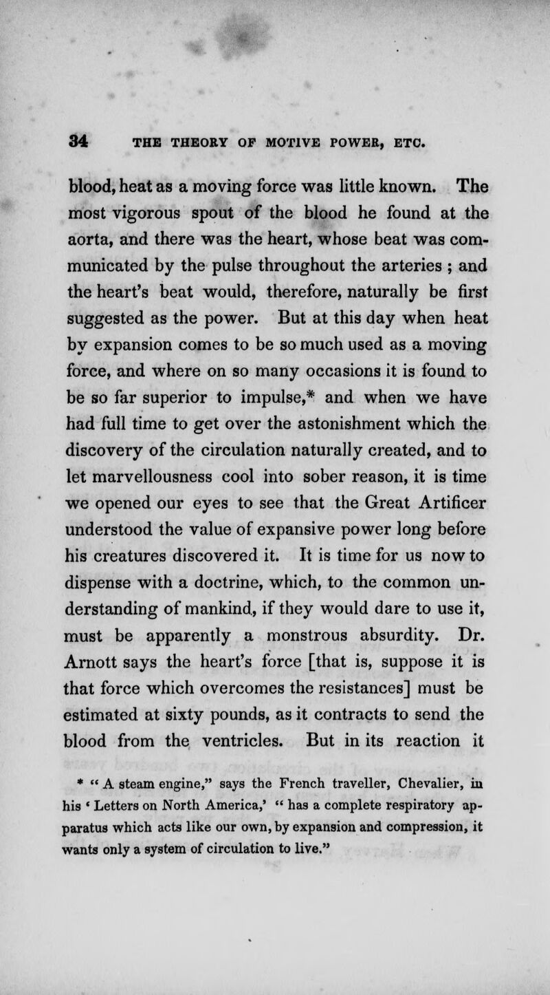 blood, heat as a moving force was little known. The most vigorous spout of the blood he found at the aorta, and there was the heart, whose beat was com- municated by the pulse throughout the arteries ; and the heart's beat would, therefore, naturally be first suggested as the power. But at this day when heat by expansion comes to be so much used as a moving force, and where on so many occasions it is found to be so far superior to impulse,* and when we have had full time to get over the astonishment which the discovery of the circulation naturally created, and to let marvellousness cool into sober reason, it is time we opened our eyes to see that the Great Artificer understood the value of expansive power long before his creatures discovered it. It is time for us now to dispense with a doctrine, which, to the common un- derstanding of mankind, if they would dare to use it, must be apparently a monstrous absurdity. Dr. Arnott says the heart's force [that is, suppose it is that force which overcomes the resistances] must be estimated at sixty pounds, as it contracts to send the blood from the ventricles. But in its reaction it *  A steam engine, says the French traveller, Chevalier, in his • Letters on North America,'  has a complete respiratory ap- paratus which acts like our own, by expansion and compression, it wants only a system of circulation to live.