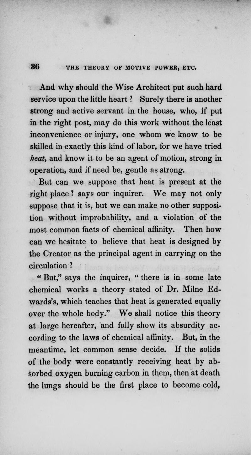 And why should the Wise Architect put such hard service upon the little heart ? Surely there is another strong and active servant in the house, who, if put in the right post, may do this work without the least inconvenience or injury, one whom we know to be skilled in exactly this kind of labor, for we have tried heat, and know it to be an agent of motion, strong in operation, and if need be, gentle as strong. But can we suppose that heat is present at the right place ? says our inquirer. We may not only suppose that it is, but we can make no other supposi- tion without improbability, and a violation of the most common facts of chemical affinity. Then how can we hesitate to believe that heat is designed by the Creator as the principal agent in carrying on the circulation ?  But, says the inquirer,  there is in some late chemical works a theory stated of Dr. Milne Ed- wards's, which teaches that heat is generated equally over the whole body. We shall notice this theory at large hereafter, and fully show its absurdity ac- cording to the laws of chemical affinity. But, in the meantime, let common sense decide. If the solids of the body were constantly receiving heat by ab- sorbed oxygen burning carbon in them, then at death the lungs should be the first place to become cold,