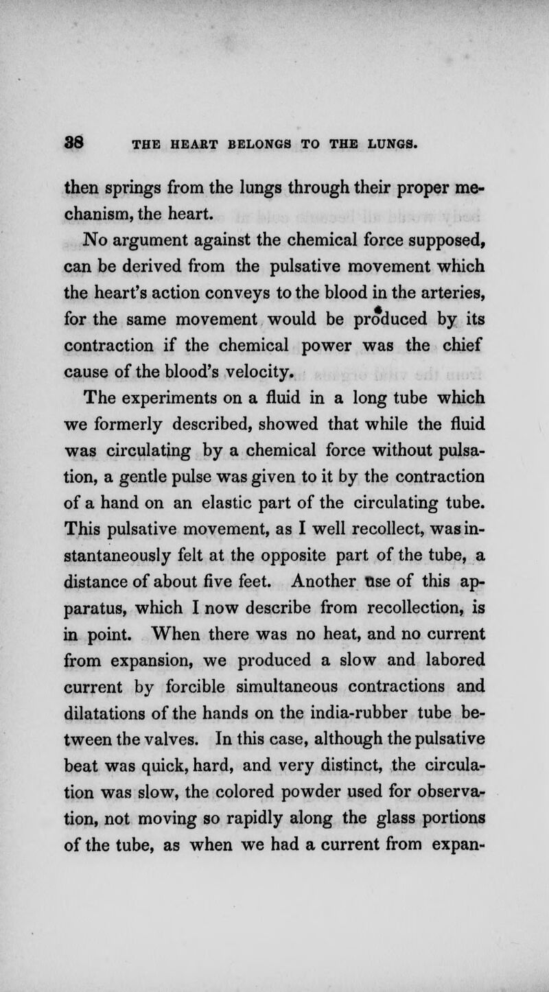 then springs from the lungs through their proper me- chanism, the heart. No argument against the chemical force supposed, can be derived from the pulsative movement which the heart's action conveys to the blood in the arteries, for the same movement would be produced by its contraction if the chemical power was the chief cause of the blood's velocity. The experiments on a fluid in a long tube which we formerly described, showed that while the fluid was circulating by a chemical force without pulsa- tion, a gentle pulse was given to it by the contraction of a hand on an elastic part of the circulating tube. This pulsative movement, as I well recollect, was in- stantaneously felt at the opposite part of the tube, a distance of about five feet. Another tise of this ap- paratus, which I now describe from recollection, is in point. When there was no heat, and no current from expansion, we produced a slow and labored current by forcible simultaneous contractions and dilatations of the hands on the india-rubber tube be- tween the valves. In this case, although the pulsative beat was quick, hard, and very distinct, the circula- tion was slow, the colored powder used for observa- tion, not moving so rapidly along the glass portions of the tube, as when we had a current from expan-