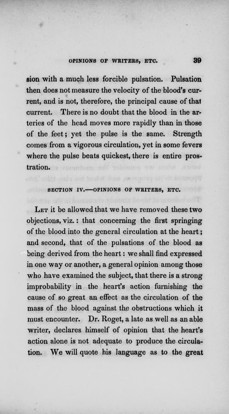 sion with a much less forcible pulsation. Pulsation then does not measure the velocity of the blood's cur- rent, and is not, therefore, the principal cause of that current. There is no doubt that the blood in the ar- teries of the head moves more rapidly than in those of the feet; yet the pulse is the same. Strength comes from a vigorous circulation, yet in some fevers where the pulse beats quickest, there is entire pros- tration. SECTION IV. OPINIONS OF WRITERS, ETC. Let it be allowed that we have removed these two objections, viz.: that concerning the first springing of the blood into the general circulation at the heart; and second, that of the pulsations of the blood as being derived from the heart: we shall find expressed in one way or another, a general opinion among those who have examined the subject, that there is a strong improbability in the heart's action furnishing the cause of so great an effect as the circulation of the mass of the blood against the obstructions which it must encounter. Dr. Roget, a late as well as an able writer, declares himself of opinion that the heart's action alone is not adequate to produce the circula- tion. We will quote his language as to the great