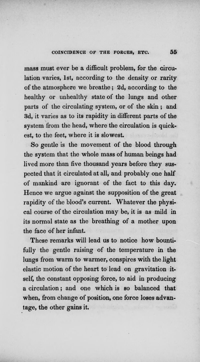 mass must ever be a difficult problem, for the circu- lation varies, 1st, according to the density or rarity of the atmosphere we breathe; 2d, according to the healthy or unhealthy state of the lungs and other parts of the circulating system, or of the skin ; and 3d, it varies as to its rapidity in different parts of the system from the head, where the circulation is quick- est, to the feet, where it is slowest. So gentle is the movement of the blood through the system that the whole mass of human beings had lived more than five thousand years before they sus- pected that it circulated at all, and probably one half of mankind are ignorant of the fact to this day. Hence we argue against the supposition of the great rapidity of the blood's current. Whatever the physi- cal course of the circulation may be, it is as mild in its normal state as the breathing of a mother upon the face of her infant. These remarks will lead us to notice how bounti- fully the gentle raising of the temperature in the lungs from warm to warmer, conspires with the light elastic motion of the heart to lead on gravitation it- self, the constant opposing force, to aid in producing a circulation; and one which is so balanced that when, from change of position, one force loses advan- tage, the other gains it.