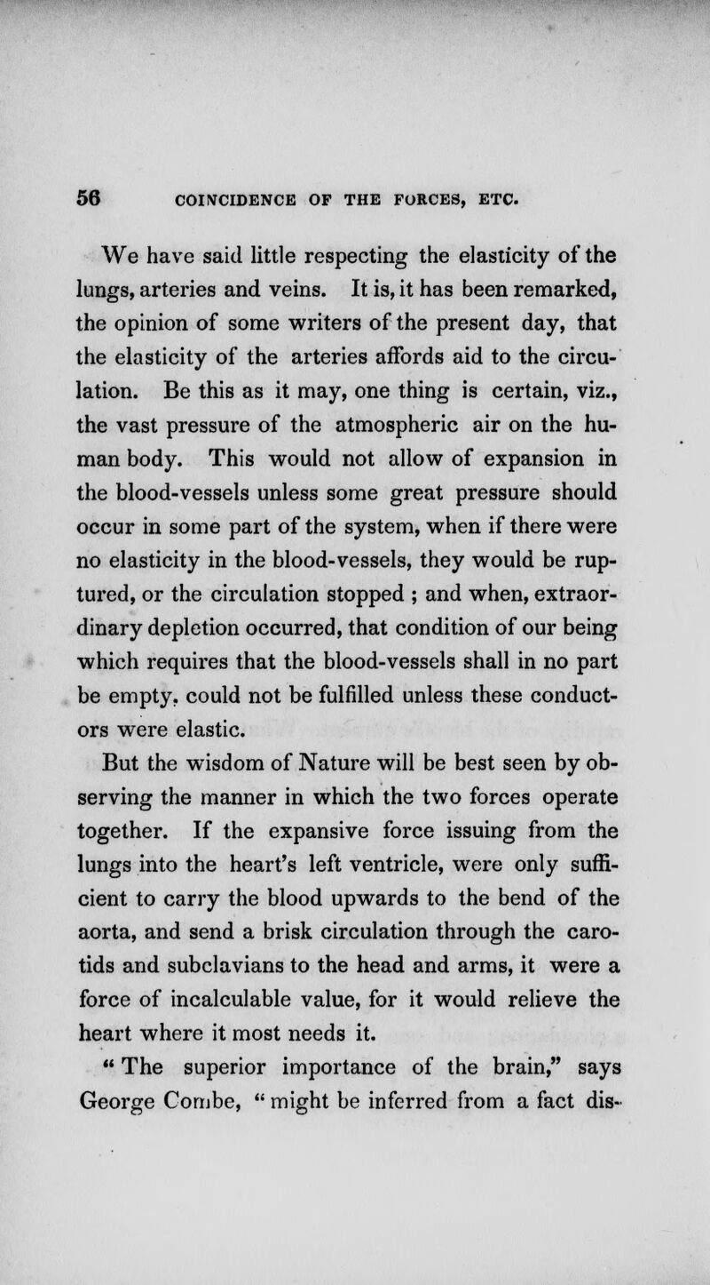 We have said little respecting the elasticity of the lungs, arteries and veins. It is, it has been remarked, the opinion of some writers of the present day, that the elasticity of the arteries affords aid to the circu- lation. Be this as it may, one thing is certain, viz., the vast pressure of the atmospheric air on the hu- man body. This would not allow of expansion in the blood-vessels unless some great pressure should occur in some part of the system, when if there were no elasticity in the blood-vessels, they would be rup- tured, or the circulation stopped ; and when, extraor- dinary depletion occurred, that condition of our being which requires that the blood-vessels shall in no part be empty, could not be fulfilled unless these conduct- ors were elastic. But the wisdom of Nature will be best seen by ob- serving the manner in which the two forces operate together. If the expansive force issuing from the lungs into the heart's left ventricle, were only suffi- cient to carry the blood upwards to the bend of the aorta, and send a brisk circulation through the caro- tids and subclavians to the head and arms, it were a force of incalculable value, for it would relieve the heart where it most needs it.  The superior importance of the brain, says George Combe,  might be inferred from a fact dis-