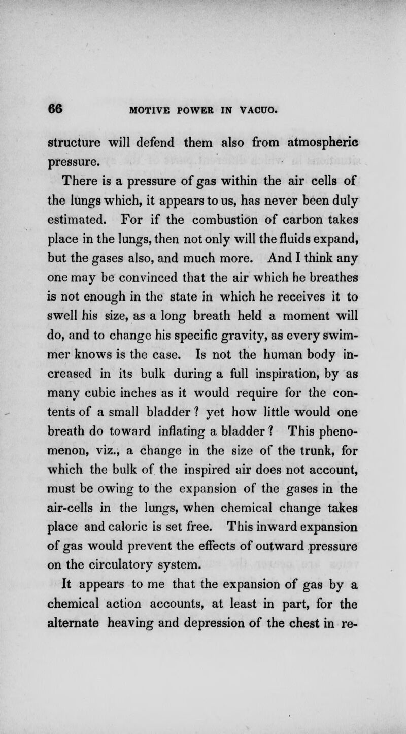 structure will defend them also from atmospheric pressure. There is a pressure of gas within the air cells of the lungs which, it appears to us, has never been duly- estimated. For if the combustion of carbon takes place in the lungs, then not only will the fluids expand, but the gases also, and much more. And I think any one may be convinced that the air which he breathes is not enough in the state in which he receives it to swell his size, as a long breath held a moment will do, and to change his specific gravity, as every swim- mer knows is the case. Is not the human body in- creased in its bulk during a full inspiration, by as many cubic inches as it would require for the con- tents of a small bladder ? yet how little would one breath do toward inflating a bladder ? This pheno- menon, viz., a change in the size of the trunk, for which the bulk of the inspired air does not account, must be owing to the expansion of the gases in the air-cells in the lungs, when chemical change takes place and caloric is set free. This inward expansion of gas would prevent the effects of outward pressure on the circulatory system. It appears to me that the expansion of gas by a chemical action accounts, at least in part, for the alternate heaving and depression of the chest in re-