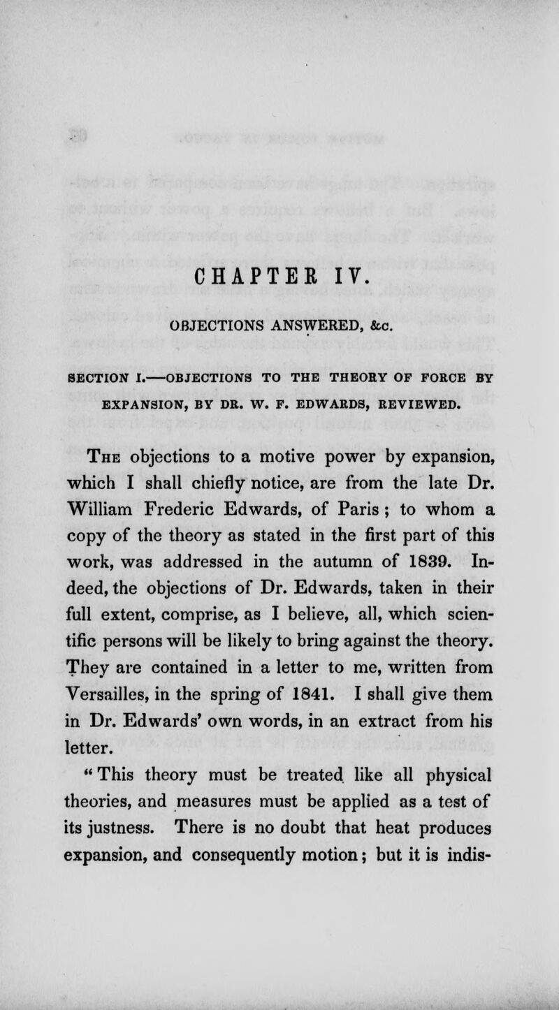 OBJECTIONS ANSWERED, &c. SECTION I. OBJECTIONS TO THE THEORY OF FORCE BY EXPANSION, BY DR. W. F. EDWARDS, REVIEWED. The objections to a motive power by expansion, which I shall chiefly notice, are from the late Dr. William Frederic Edwards, of Paris ; to whom a copy of the theory as stated in the first part of this work, was addressed in the autumn of 1839. In- deed, the objections of Dr. Edwards, taken in their full extent, comprise, as I believe, all, which scien- tific persons will be likely to bring against the theory. They are contained in a letter to me, written from Versailles, in the spring of 1841. I shall give them in Dr. Edwards' own words, in an extract from his letter.  This theory must be treated, like all physical theories, and measures must be applied as a test of its justness. There is no doubt that heat produces expansion, and consequently motion; but it is indis-