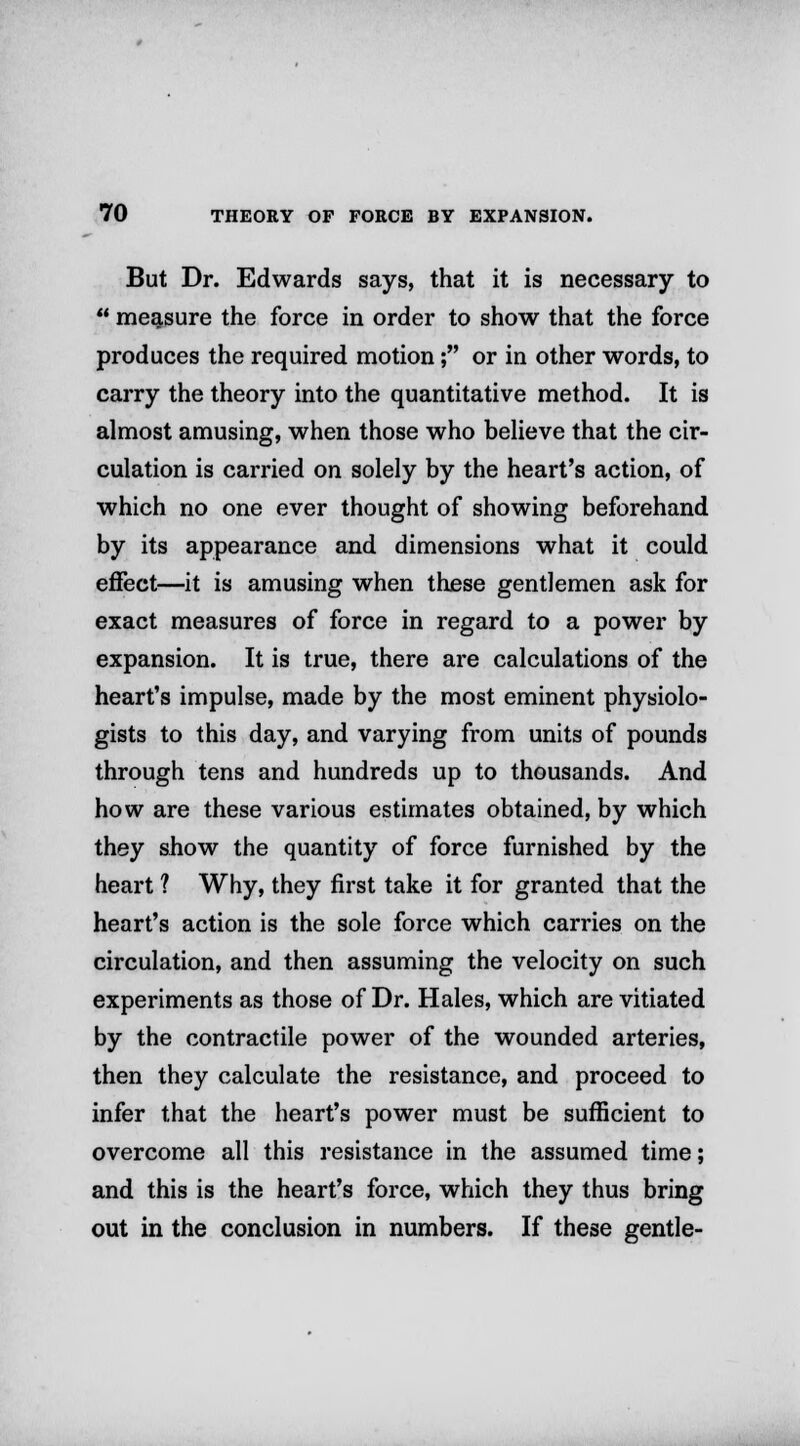 But Dr. Edwards says, that it is necessary to  measure the force in order to show that the force produces the required motion; or in other words, to carry the theory into the quantitative method. It is almost amusing, when those who believe that the cir- culation is carried on solely by the heart's action, of which no one ever thought of showing beforehand by its appearance and dimensions what it could effect—it is amusing when these gentlemen ask for exact measures of force in regard to a power by expansion. It is true, there are calculations of the heart's impulse, made by the most eminent physiolo- gists to this day, and varying from units of pounds through tens and hundreds up to thousands. And how are these various estimates obtained, by which they show the quantity of force furnished by the heart ? Why, they first take it for granted that the heart's action is the sole force which carries on the circulation, and then assuming the velocity on such experiments as those of Dr. Hales, which are vitiated by the contractile power of the wounded arteries, then they calculate the resistance, and proceed to infer that the heart's power must be sufficient to overcome all this resistance in the assumed time; and this is the heart's force, which they thus bring out in the conclusion in numbers. If these gentle-