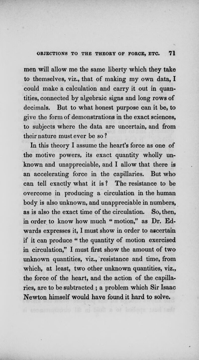men will allow me the same liberty which they take to themselves, viz., that of making my own data, I could make a calculation and carry it out in quan- tities, connected by algebraic signs and long rows of decimals. But to what honest purpose can it be, to give the form of demonstrations in the exact sciences, to subjects where the data are uncertain, and from their nature must ever be so ? In this theory I assume the heart's force as one of the motive powers, its exact quantity wholly un- known and unappreciable, and I allow that there is an accelerating force in the capillaries. But who can tell exactly what it is ? The resistance to be overcome in producing a circulation in the human body is also unknown, and unappreciable in numbers, as is also the exact time of the circulation. So, then, in order to know how much  motion, as Dr. Ed- wards expresses it, I must show in order to ascertain if it can produce  the quantity of motion exercised in circulation, I must first show the amount of two unknown quantities, viz., resistance and time, from which, at least, two other unknown quantities, viz., the force of the heart, and the action of the capilla- ries, are to be subtracted ; a problem which Sir Isaac Newton himself would have found it hard to solve.