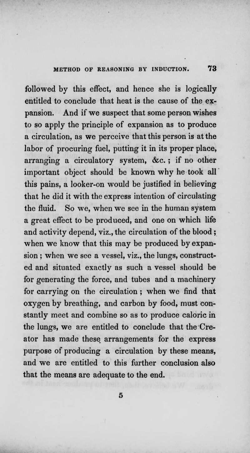 followed by this effect, and hence she is logically entitled to conclude that heat is the cause of the ex- pansion. And if we suspect that some person wishes to so apply the principle of expansion as to produce a circulation, as we perceive that this person is at the labor of procuring fuel, putting it in its proper place, arranging a circulatory system, &c. ; if no other important object should be known why he took all this pains, a looker-on would be justified in believing that he did it with the express intention of circulating the fluid. So we, when we see in the human system a great effect to be produced, and one on which life and activity depend, viz., the circulation of the blood; when we know that this may be produced by expan- sion ; when we see a vessel, viz., the lungs, construct- ed and situated exactly as such a vessel should be for generating the force, and tubes and a machinery for carrying on the circulation ; when we find that oxygen by breathing, and carbon by food, must con- stantly meet and combine so as to produce caloric in the lungs, we are entitled to conclude that the Cre- ator has made these arrangements for the express purpose of producing a circulation by these means, and we are entitled to this further conclusion also that the means are adequate to the end.