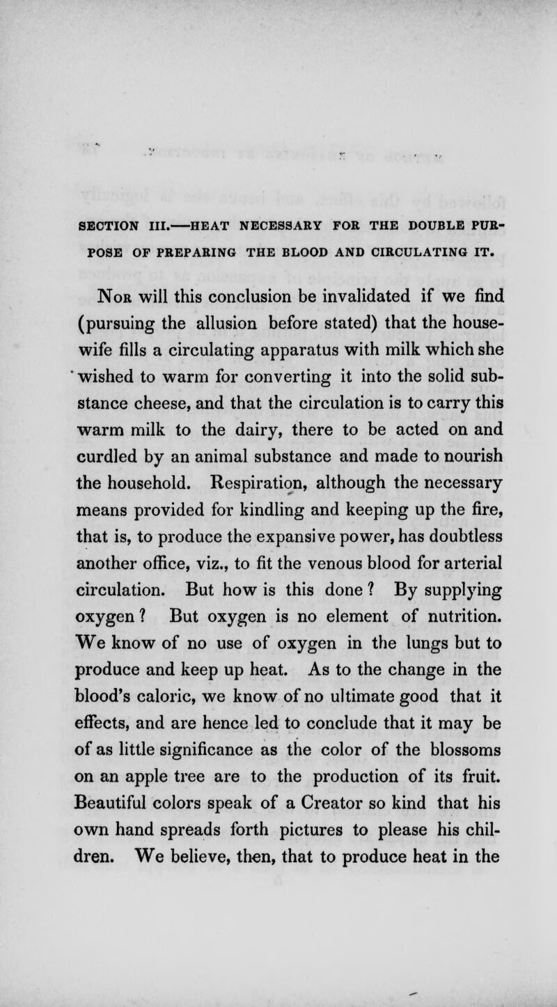 SECTION III. HEAT NECESSARY FOR THE DOUBLE PUR- POSE OF PREPARING THE BLOOD AND CIRCULATING IT. Nor will this conclusion be invalidated if we find (pursuing the allusion before stated) that the house- wife fills a circulating apparatus with milk which she ' wished to warm for converting it into the solid sub- stance cheese, and that the circulation is to carry this warm milk to the dairy, there to be acted on and curdled by an animal substance and made to nourish the household. Respiration, although the necessary means provided for kindling and keeping up the fire, that is, to produce the expansive power, has doubtless another office, viz., to fit the venous blood for arterial circulation. But how is this done ? By supplying oxygen ? But oxygen is no element of nutrition. We know of no use of oxygen in the lungs but to produce and keep up heat. As to the change in the blood's caloric, we know of no ultimate good that it effects, and are hence led to conclude that it may be of as little significance as the color of the blossoms on an apple tree are to the production of its fruit. Beautiful colors speak of a Creator so kind that his own hand spreads forth pictures to please his chil- dren. We believe, then, that to produce heat in the