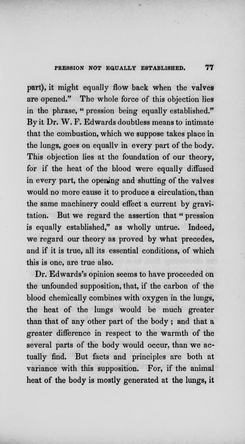 part), it might equally flow back when the valves are opened. The whole force of this objection lies in the phrase,  pression being equally established. By it Dr. W. F. Edwards doubtless means to intimate that the combustion, which we suppose takes place in the lungs, goes on equallv in every part of the body. This objection lies at the foundation of our theory, for if the heat of the blood were equally diffused in every part, the opening and shutting of the valves would no more cause it to produce a circulation, than the same machinery could effect a current by gravi- tation. But we regard the assertion that  pression is equally established, as wholly untrue. Indeed, we regard our theory as proved by what precedes, and if it is true, all its essential conditions, of which this is one, are true also. Dr. Edwards's opinion seems to have proceeded on the unfounded supposition, that, if the carbon of the blood chemically combines with oxygen in the lungs, the heat of the lungs would be much greater than that of any other part of the body ; and that a greater difference in respect to the warmth of the several parts of the body would occur, than we ac- tually find. But facts and principles are both at variance with this supposition. For, if the animal heat of the body is mostly generated at the lungs, it