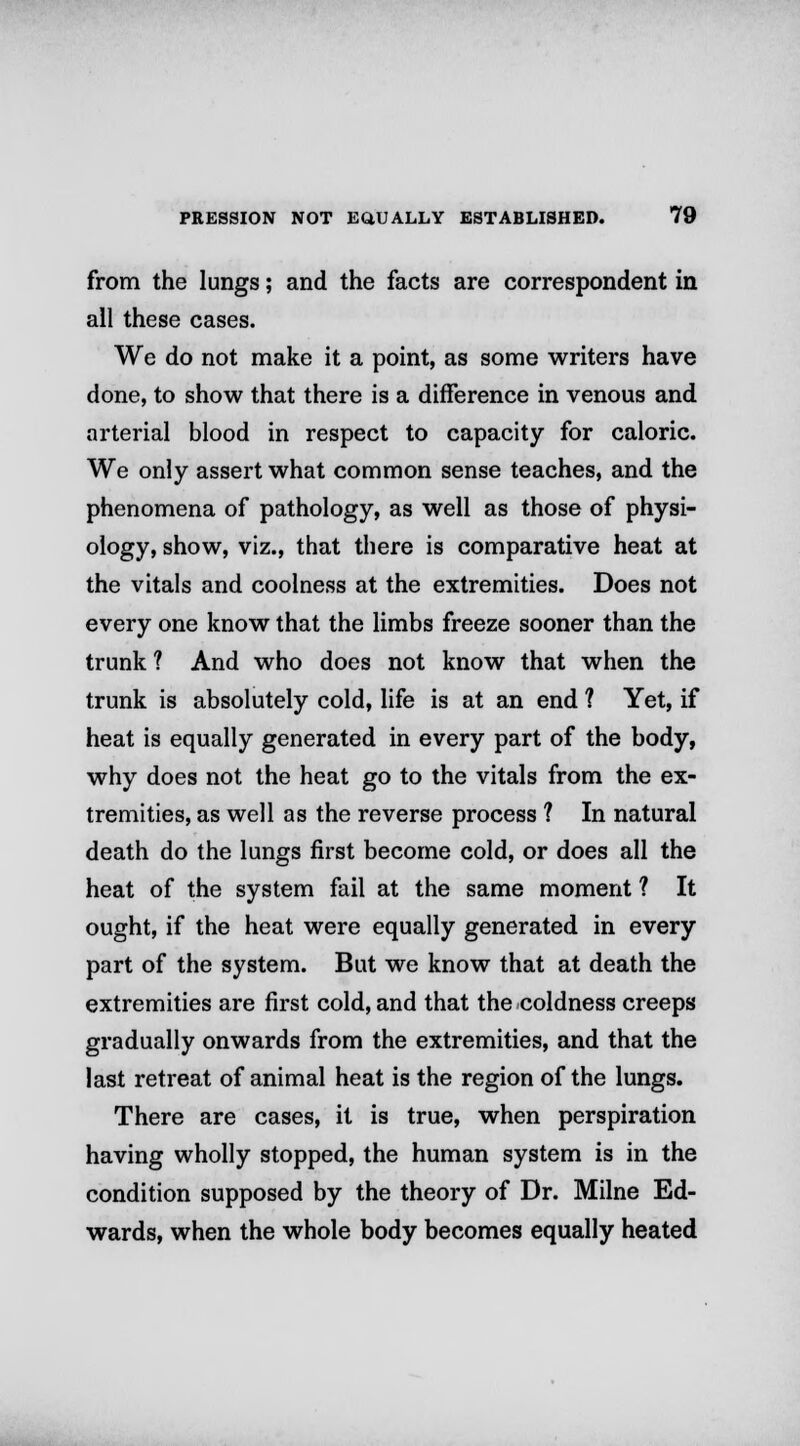 from the lungs; and the facts are correspondent in all these cases. We do not make it a point, as some writers have done, to show that there is a difference in venous and arterial blood in respect to capacity for caloric. We only assert what common sense teaches, and the phenomena of pathology, as well as those of physi- ology, show, viz., that there is comparative heat at the vitals and coolness at the extremities. Does not every one know that the limbs freeze sooner than the trunk ? And who does not know that when the trunk is absolutely cold, life is at an end ? Yet, if heat is equally generated in every part of the body, why does not the heat go to the vitals from the ex- tremities, as well as the reverse process ? In natural death do the lungs first become cold, or does all the heat of the system fail at the same moment ? It ought, if the heat were equally generated in every part of the system. But we know that at death the extremities are first cold, and that the coldness creeps gradually onwards from the extremities, and that the last retreat of animal heat is the region of the lungs. There are cases, it is true, when perspiration having wholly stopped, the human system is in the condition supposed by the theory of Dr. Milne Ed- wards, when the whole body becomes equally heated