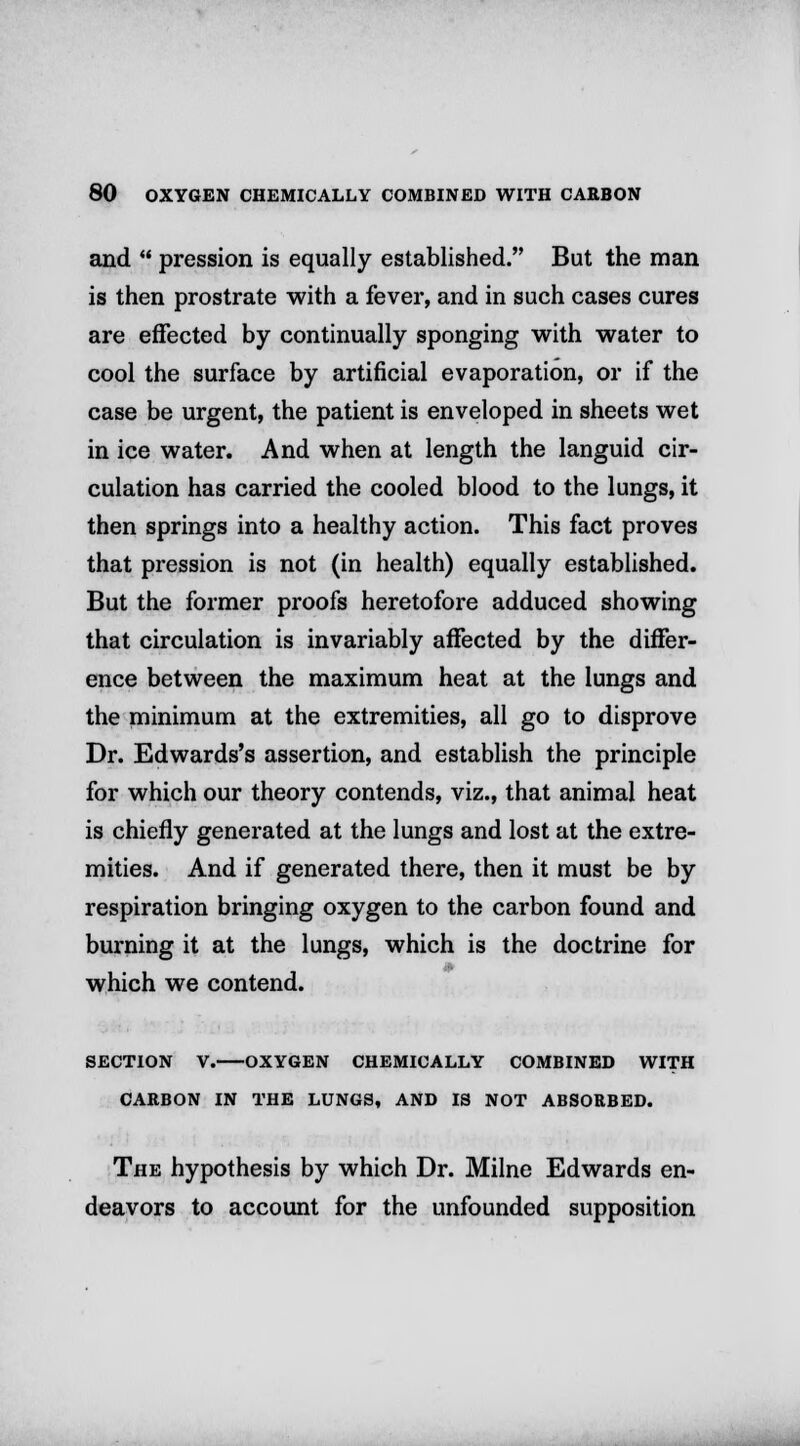 and  pression is equally established. But the man is then prostrate with a fever, and in such cases cures are effected by continually sponging with water to cool the surface by artificial evaporation, or if the case be urgent, the patient is enveloped in sheets wet in ice water. And when at length the languid cir- culation has carried the cooled blood to the lungs, it then springs into a healthy action. This fact proves that pression is not (in health) equally established. But the former proofs heretofore adduced showing that circulation is invariably affected by the differ- ence between the maximum heat at the lungs and the minimum at the extremities, all go to disprove Dr. Edwards's assertion, and establish the principle for which our theory contends, viz., that animal heat is chiefly generated at the lungs and lost at the extre- mities. And if generated there, then it must be by respiration bringing oxygen to the carbon found and burning it at the lungs, which is the doctrine for which we contend. SECTION V. OXYGEN CHEMICALLY COMBINED WITH CARBON IN THE LUNGS, AND IS NOT ABSORBED. The hypothesis by which Dr. Milne Edwards en- deavors to account for the unfounded supposition