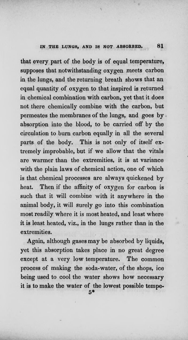 that every part of the body is of equal temperature, supposes that notwithstanding oxygen meets carbon in the lungs, and the returning breath shows that an equal quantity of oxygen to that inspired is returned in chemical combination with carbon, yet that it does not there chemically combine with the carbon, but permeates the membranes of the lungs, and goes by absorption into the blood, to be carried off by the circulation to burn carbon equally in all the several parts of the body. This is not only of itself ex- tremely improbable, but if we allow that the vitals are warmer than the extremities, it is at variance with the plain laws of chemical action, one of which is that chemical processes are always quickened by heat. Then if the affinity of oxygen for carbon is such that it will combine with it anywhere in the animal body, it will surely go into this combination most readily where it is most heated, and least where it is least heated, viz., in the lungs rather than in the extremities. Again, although gases may be absorbed by liquids, yet this absorption takes place in no great degree except at a very low temperature. The common process of making the soda-water, of the shops, ice being used to cool the water shows how necessary it is to make the water of the lowest possible tempe- 5*