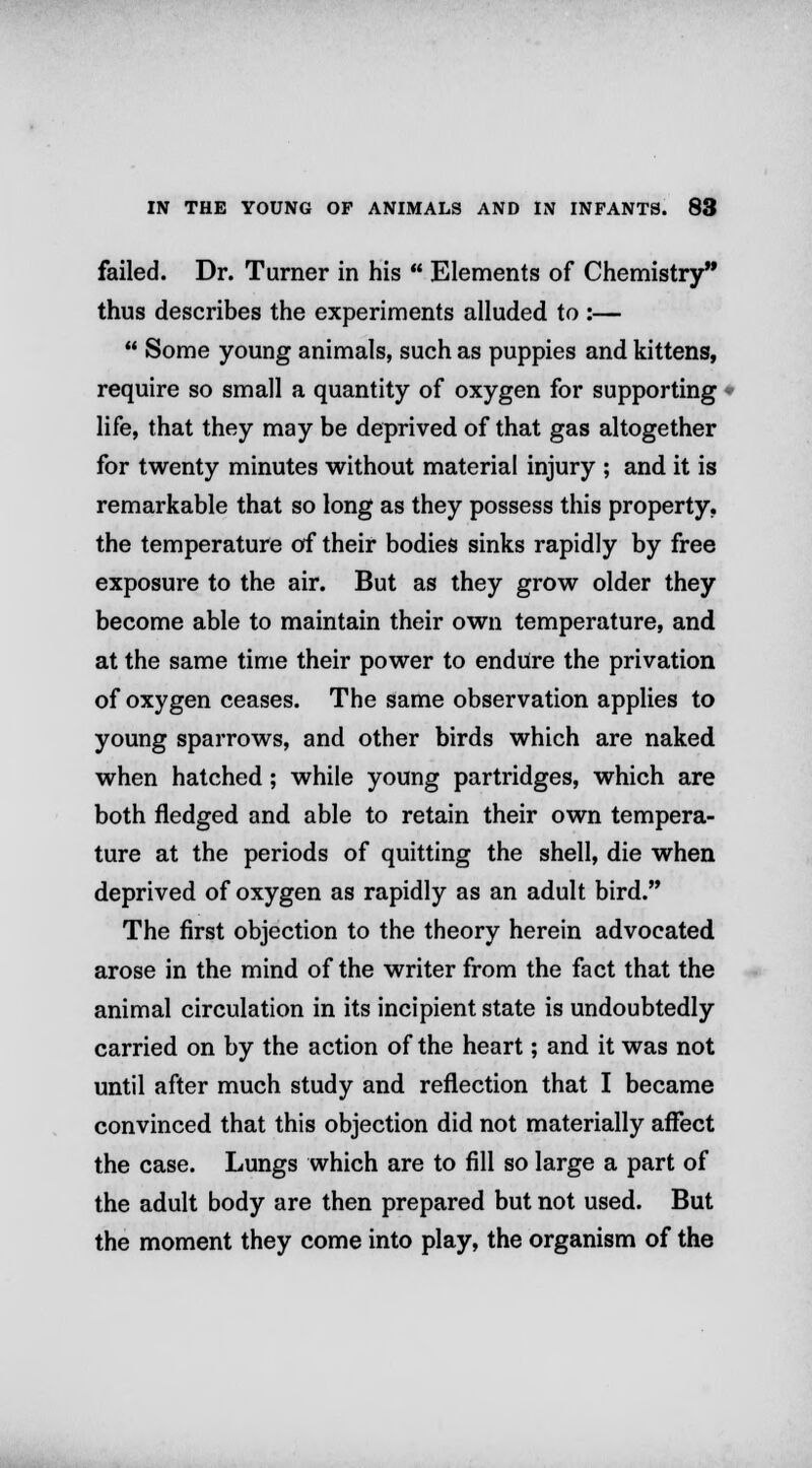 failed. Dr. Turner in his  Elements of Chemistry thus describes the experiments alluded to :—  Some young animals, such as puppies and kittens, require so small a quantity of oxygen for supporting life, that they may be deprived of that gas altogether for twenty minutes without material injury ; and it is remarkable that so long as they possess this property, the temperature of their bodies sinks rapidly by free exposure to the air. But as they grow older they become able to maintain their own temperature, and at the same time their power to endure the privation of oxygen ceases. The same observation applies to young sparrows, and other birds which are naked when hatched; while young partridges, which are both fledged and able to retain their own tempera- ture at the periods of quitting the shell, die when deprived of oxygen as rapidly as an adult bird. The first objection to the theory herein advocated arose in the mind of the writer from the fact that the animal circulation in its incipient state is undoubtedly carried on by the action of the heart; and it was not until after much study and reflection that I became convinced that this objection did not materially affect the case. Lungs which are to fill so large a part of the adult body are then prepared but not used. But the moment they come into play, the organism of the