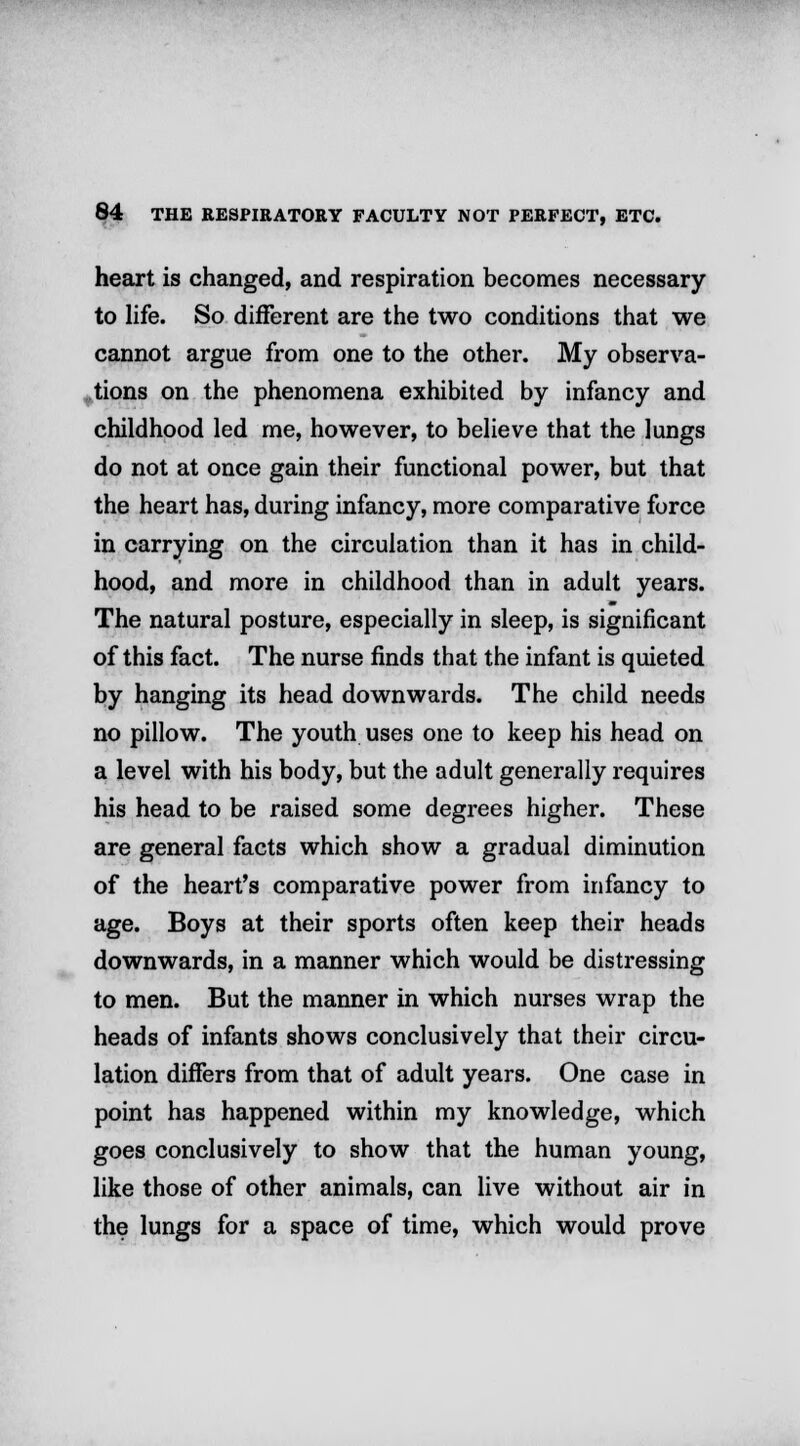 heart is changed, and respiration becomes necessary to life. So different are the two conditions that we cannot argue from one to the other. My observa- tions on the phenomena exhibited by infancy and childhood led me, however, to believe that the lungs do not at once gain their functional power, but that the heart has, during infancy, more comparative force in carrying on the circulation than it has in child- hood, and more in childhood than in adult years. The natural posture, especially in sleep, is significant of this fact. The nurse finds that the infant is quieted by hanging its head downwards. The child needs no pillow. The youth uses one to keep his head on a level with his body, but the adult generally requires his head to be raised some degrees higher. These are general facts which show a gradual diminution of the heart's comparative power from infancy to age. Boys at their sports often keep their heads downwards, in a manner which would be distressing to men. But the manner in which nurses wrap the heads of infants shows conclusively that their circu- lation differs from that of adult years. One case in point has happened within my knowledge, which goes conclusively to show that the human young, like those of other animals, can live without air in the lungs for a space of time, which would prove