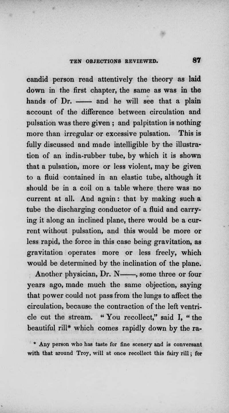 candid person read attentively the theory as laid down in the first chapter, the same as was in the hands of Dr. and he will see that a plain account of the difference between circulation and pulsation was there given ; and palpitation is nothing more than irregular or excessive pulsation. This is fully discussed and made intelligible by the illustra- tion of an india-rubber tube, by which it is shown that a pulsation, more or less violent, may be given to a fluid contained in an elastic tube, although it should be in a coil on a table where there was no current at all. And again: that by making such a tube the discharging conductor of a fluid and carry- ing it along an inclined plane, there would be a cur- rent without pulsation, and this would be more or less rapid, the force in this case being gravitation, as gravitation operates more or less freely, which would be determined by the inclination of the plane. Another physician, Dr. N , some three or four years ago, made much the same objection, saying that power could not pass from the lungs to affect the circulation, because the contraction of the left ventri- cle cut the stream.  You recollect, said I,  the beautiful rill* which comes rapidly down by the ra- * Any person who has taste for fine scenery and is conversant with that around Troy, will at once recollect this fairy rill; for