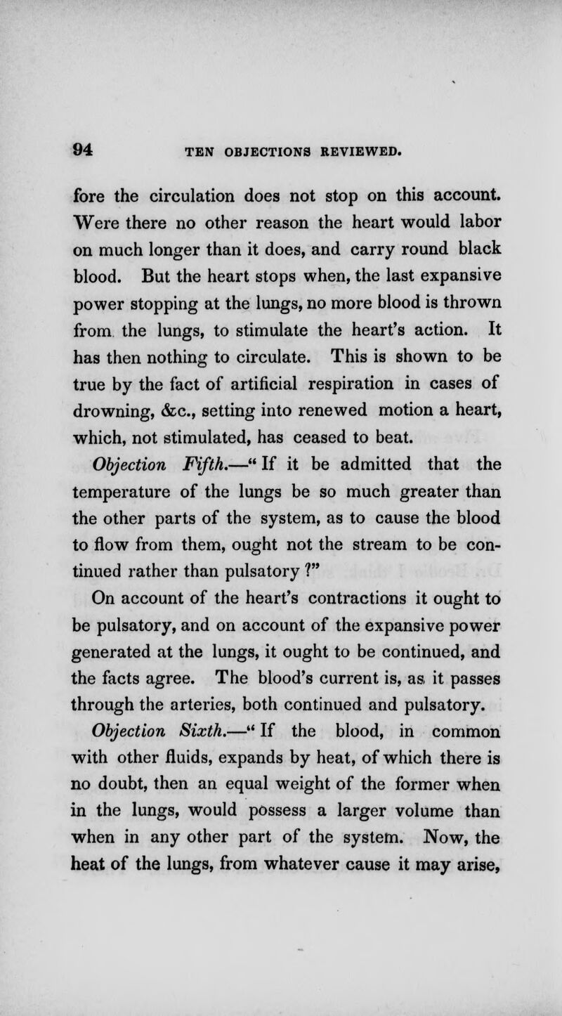 fore the circulation does not stop on this account. Were there no other reason the heart would labor on much longer than it does, and carry round black blood. But the heart stops when, the last expansive power stopping at the lungs, no more blood is thrown from the lungs, to stimulate the heart's action. It has then nothing to circulate. This is shown to be true by the fact of artificial respiration in cases of drowning, &c, setting into renewed motion a heart, which, not stimulated, has ceased to beat. Objection Fifth.— If it be admitted that the temperature of the lungs be so much greater than the other parts of the system, as to cause the blood to flow from them, ought not the stream to be con- tinued rather than pulsatory ? On account of the heart's contractions it ought to be pulsatory, and on account of the expansive power generated at the lungs, it ought to be continued, and the facts agree. The blood's current is, as it passes through the arteries, both continued and pulsatory. Objection Sixth.— If the blood, in common with other fluids, expands by heat, of which there is no doubt, then an equal weight of the former when in the lungs, would possess a larger volume than when in any other part of the system. Now, the heat of the lungs, from whatever cause it may arise,