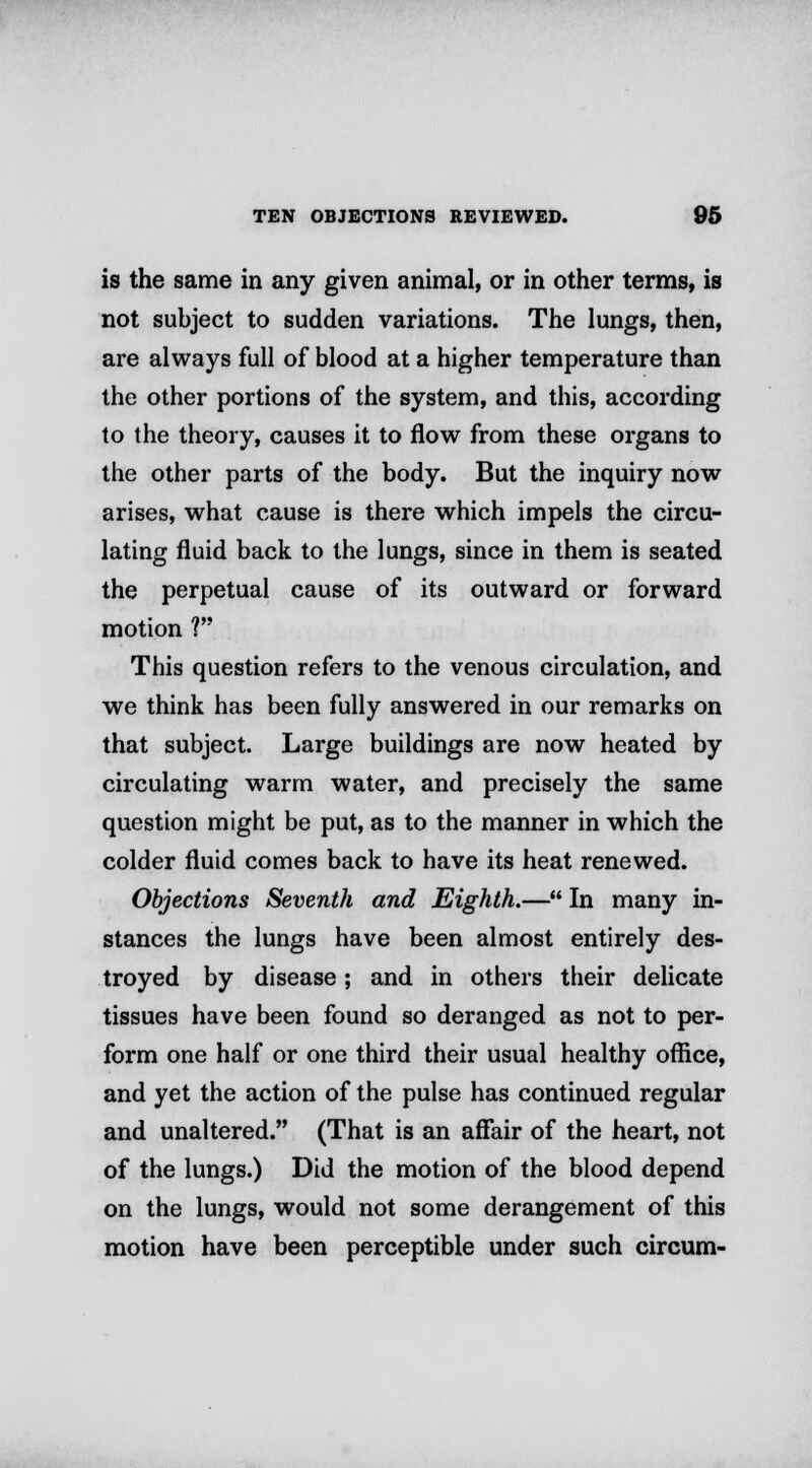 is the same in any given animal, or in other terms, is not subject to sudden variations. The lungs, then, are always full of blood at a higher temperature than the other portions of the system, and this, according to the theory, causes it to flow from these organs to the other parts of the body. But the inquiry now arises, what cause is there which impels the circu- lating fluid back to the lungs, since in them is seated the perpetual cause of its outward or forward motion ? This question refers to the venous circulation, and we think has been fully answered in our remarks on that subject. Large buildings are now heated by circulating warm water, and precisely the same question might be put, as to the manner in which the colder fluid comes back to have its heat renewed. Objections Seventh and Eighth.— In many in- stances the lungs have been almost entirely des- troyed by disease; and in others their delicate tissues have been found so deranged as not to per- form one half or one third their usual healthy office, and yet the action of the pulse has continued regular and unaltered. (That is an affair of the heart, not of the lungs.) Did the motion of the blood depend on the lungs, would not some derangement of this motion have been perceptible under such circum-