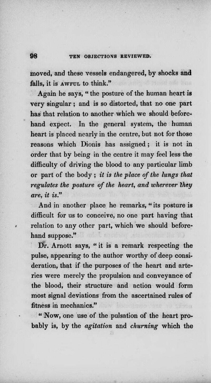 moved, and these vessels endangered, by shocks and falls, it is awful to think. Again he says,  the posture of the human heart is very singular; and is so distorted, that no one part has that relation to another which we should before- hand expect. In the general system, the human heart is placed nearly in the centre, but not for those reasons which Dionis has assigned ; it is not in order that by being in the centre it may feel less the difficulty of driving the blood to any particular limb or part of the body ; it is the place of the lungs that regulates the posture of the heart, and wherever Ihey are, it is. And in another place he remarks,  its posture is difficult for us to conceive, no one part having that relation to any other part, which we should before- hand suppose. Dr. Arnott says,  it is a remark respecting the pulse, appearing to the author worthy of deep consi- deration, that if the purposes of the heart and arte- ries were merely the propulsion and conveyance of the blood, their structure and action would form most signal deviations from the ascertained rules of fitness in mechanics.  Now, one use of the pulsation of the heart pro- bably is, by the agitation and churning which the