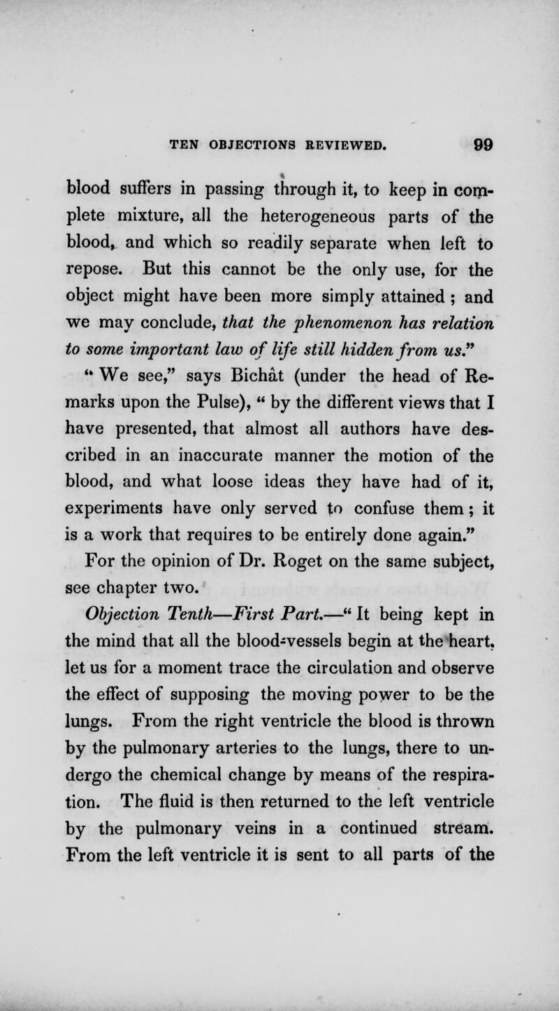 blood suffers in passing through it, to keep in com- plete mixture, all the heterogeneous parts of the blood, and which so readily separate when left to repose. But this cannot be the only use, for the object might have been more simply attained ; and we may conclude, that the phenomenon has relation to some important law of life still hidden from us.  We see, says Bichat (under the head of Re- marks upon the Pulse),  by the different views that I have presented, that almost all authors have des- cribed in an inaccurate manner the motion of the blood, and what loose ideas they have had of it, experiments have only served to confuse them; it is a work that requires to be entirely done again. For the opinion of Dr. Roget on the same subject, see chapter two. Objection Tenth—First Part.— It being kept in the mind that all the blood-vessels begin at the heart, let us for a moment trace the circulation and observe the effect of supposing the moving power to be the lungs. From the right ventricle the blood is thrown by the pulmonary arteries to the lungs, there to un- dergo the chemical change by means of the respira- tion. The fluid is then returned to the left ventricle by the pulmonary veins in a continued stream. From the left ventricle it is sent to all parts of the