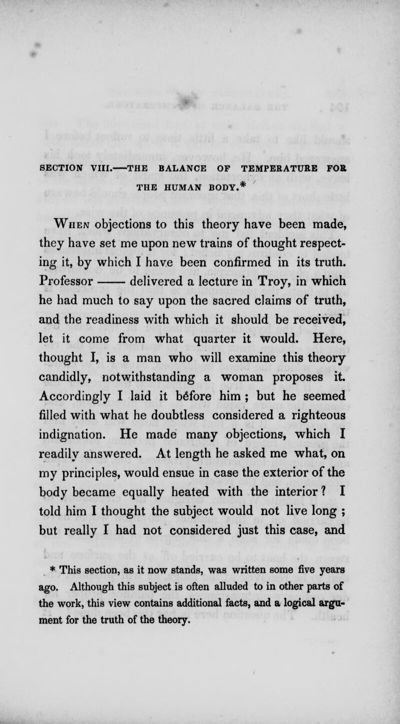 SECTION VIII. THE BALANCE OF TEMPERATURE FOR THE HUMAN BODY.* When objections to this theory have been made, they have set me upon new trains of thought respect- ing it, by which I have been confirmed in its truth. Professor delivered a lecture in Troy, in which he had much to say upon the sacred claims of truth, and the readiness with which it should be received, let it come from what quarter it would. Here, thought I, is a man who will examine this theory candidly, notwithstanding a woman proposes it. Accordingly I laid it before him ; but he seemed filled with what he doubtless considered a righteous indignation. He made many objections, which I readily answered. At length he asked me what, on my principles, would ensue in case the exterior of the body became equally heated with the interior ? I told him I thought the subject would not live long ; but really I had not considered just this case, and * This section, as it now stands, was written some five years ago. Although this subject is often alluded to in other parts of the work, this view contains additional facts, and a logical argu- ment for the truth of the theory.