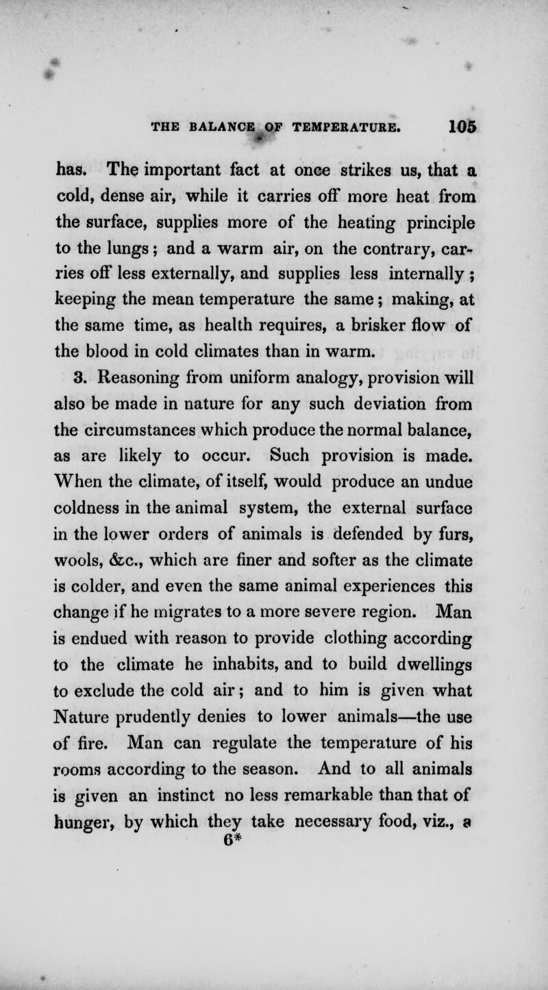 - has. The important fact at once strikes us, that a cold, dense air, while it carries off more heat from the surface, supplies more of the heating principle to the lungs; and a warm air, on the contrary, car- ries off less externally, and supplies less internally ; keeping the mean temperature the same; making, at the same time, as health requires, a brisker flow of the blood in cold climates than in warm. 3. Reasoning from uniform analogy, provision will also be made in nature for any such deviation from the circumstances which produce the normal balance, as are likely to occur. Such provision is made. When the climate, of itself, would produce an undue coldness in the animal system, the external surface in the lower orders of animals is defended by furs, wools, &c, which are finer and softer as the climate is colder, and even the same animal experiences this change if he migrates to a more severe region. Man is endued with reason to provide clothing according to the climate he inhabits, and to build dwellings to exclude the cold air; and to him is given what Nature prudently denies to lower animals—the use of fire. Man can regulate the temperature of his rooms according to the season. And to all animals is given an instinct no less remarkable than that of hunger, by which they take necessary food, viz., a 6*