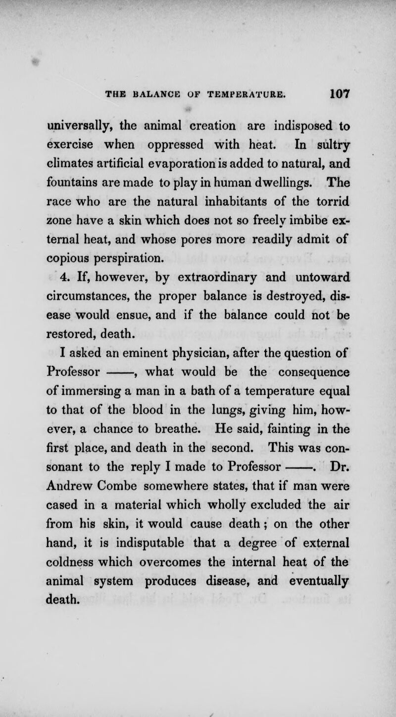 universally, the animal creation are indisposed to exercise when oppressed with heat. In sultry climates artificial evaporation is added to natural, and fountains are made to play in human dwellings. The race who are the natural inhabitants of the torrid zone have a skin which does not so freely imbibe ex- ternal heat, and whose pores more readily admit of copious perspiration. 4. If, however, by extraordinary and untoward circumstances, the proper balance is destroyed, dis- ease would ensue, and if the balance could not be restored, death. I asked an eminent physician, after the question of Professor , what would be the consequence of immersing a man in a bath of a temperature equal to that of the blood in the lungs, giving him, how- ever, a chance to breathe. He said, fainting in the first place, and death in the second. This was con- sonant to the reply I made to Professor . Dr. Andrew Combe somewhere states, that if man were cased in a material which wholly excluded the air from his skin, it would cause death; on the other hand, it is indisputable that a degree of external coldness which overcomes the internal heat of the animal system produces disease, and eventually death.