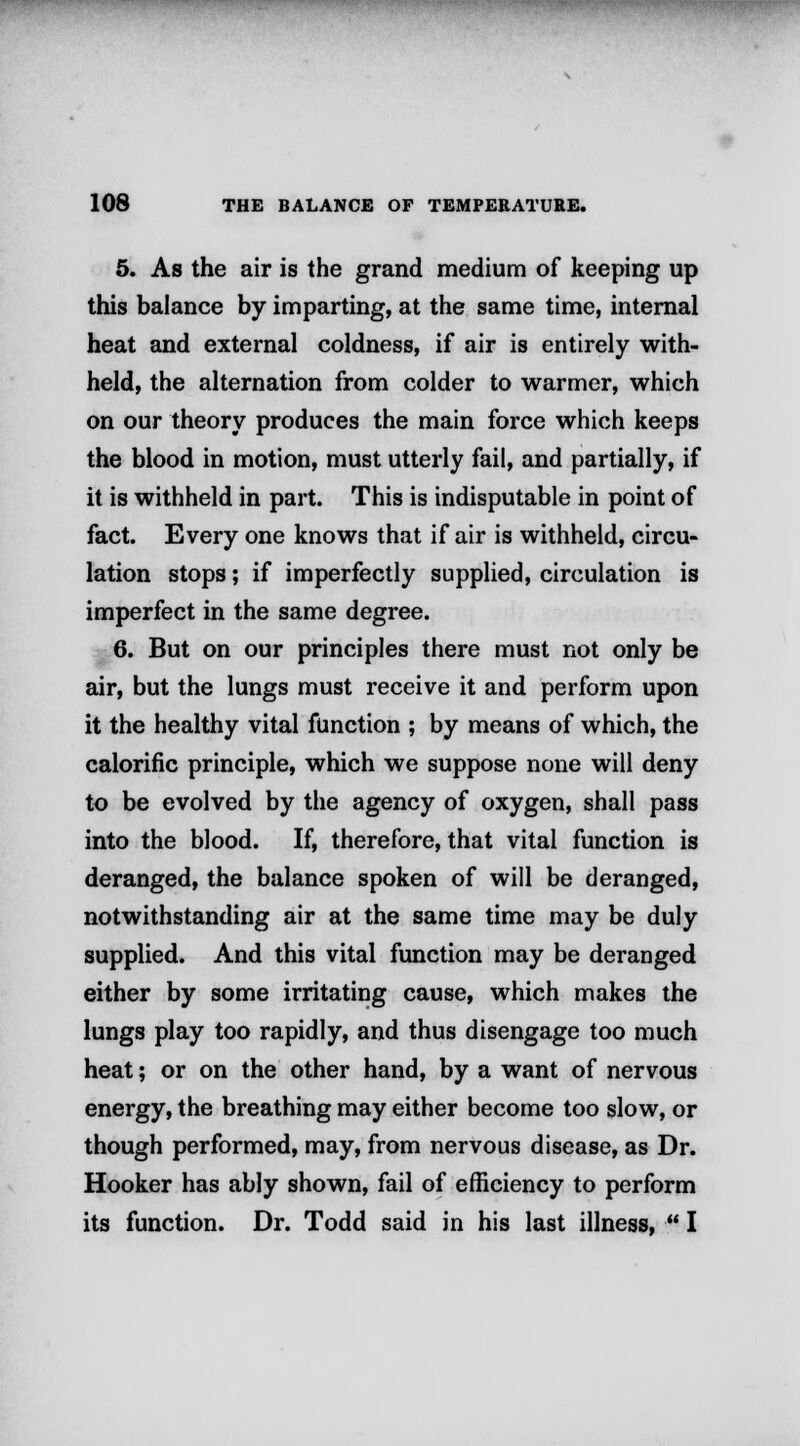 5. As the air is the grand medium of keeping up this balance by imparting, at the same time, internal heat and external coldness, if air is entirely with- held, the alternation from colder to warmer, which on our theory produces the main force which keeps the blood in motion, must utterly fail, and partially, if it is withheld in part. This is indisputable in point of fact. Every one knows that if air is withheld, circu- lation stops; if imperfectly supplied, circulation is imperfect in the same degree. 6. But on our principles there must not only be air, but the lungs must receive it and perform upon it the healthy vital function ; by means of which, the calorific principle, which we suppose none will deny to be evolved by the agency of oxygen, shall pass into the blood. If, therefore, that vital function is deranged, the balance spoken of will be deranged, notwithstanding air at the same time may be duly supplied. And this vital function may be deranged either by some irritating cause, which makes the lungs play too rapidly, and thus disengage too much heat; or on the other hand, by a want of nervous energy, the breathing may either become too slow, or though performed, may, from nervous disease, as Dr. Hooker has ably shown, fail of efficiency to perform its function. Dr. Todd said in his last illness,  I